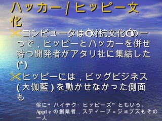 ハッカー / ヒッピー文化 コンピュータは“対抗文化”の一つで，ヒッピーとハッカーを併せ持つ開発者がアタリ社に集結した (*) ヒッピーには，ビッグビジネス ( 大伽藍 ) を動かせなかった側面も 俗に“ハイテク・ヒッピーズ”ともいう。 Apple の創業者，スティーブ = ジョブズもその一人 