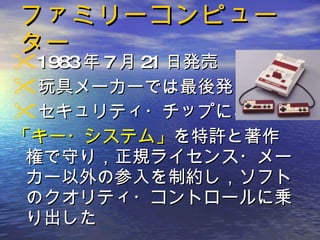 ファミリーコンピューター 1983 年 7 月 21 日発売 玩具メーカーでは最後発 セキュリティ・チップによる 「キー・システム」 を特許と著作権で守り，正規ライセンス・メーカー以外の参入を制約し，ソフトのクオリティ・コントロールに乗り出した 