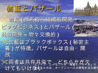 伽藍とバザール 伽藍 ( 体系的・組織的開発 = ビッグビジネス ) とバザール ( 創 発的開発 = 物々交換的 ) 伽藍はブラックボックス ( 秘密主義 ) が特徴。バザールは自由・開放 両者は共存共栄で，どちらかが欠けてもいけない エリック・レイモンドが『伽藍とバザール』で 提起したのは，オープンソースの開発手法の類形 