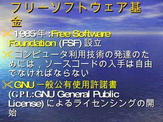 フリーソフトウェア基金 1985 年 : Free Software Foundation  (FSF) 設立 コンピュータ利用技術の発達のためには，ソースコードの入手は自由でなければならない GNU 一般公有使用許諾書 ( GPL :GNU General Public License) によるライセンシングの開始  
