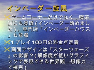 インベーダー旋風 ゲームコーナーだけでなく，喫茶店にも浸透 ( インベーダー始めました ) 。専門店「インベーダーハウス」も登場 1 プレイ 100 円の料金が定着 画面デザインは『スターウォーズ』の影響 ? ( 解像度が低いグラフィックで表現できる世界観->想像力で補完 ) 