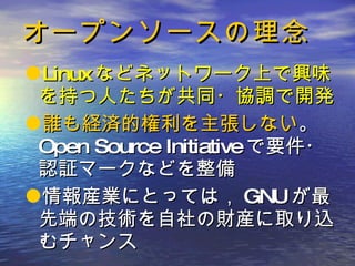 オープンソースの理念 Linux などネットワーク上で興味を持つ人たちが共同・協調で開発 誰も経済的権利を主張しない 。 Open Source Initiative で要件・認証マークなどを整備 情報産業にとっては， GNU が最先端の技術を自社の財産に取り込むチャンス 