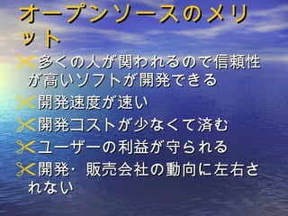 オープンソースのメリット 多くの人が関われるので信頼性が高いソフトが開発できる  開発速度が速い  開発コストが少なくて済む  ユーザーの利益が守られる 開発・販売会社の動向に左右されない 