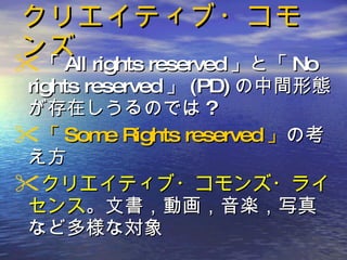 クリエイティブ・コモンズ 「 All rights reserved 」と「 No rights reserved 」 (PD) の中間形態が存在しうるのでは ? 「 Some Rights reserved 」 の考え方 クリエイティブ・コモンズ・ライセンス 。文書，動画，音楽，写真など多様な対象 