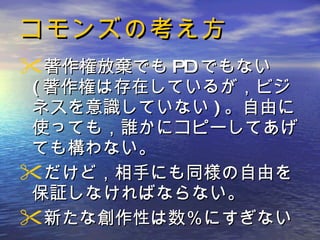 コモンズの考え方 著作権放棄でも PD でもない ( 著作権は存在しているが，ビジネスを意識していない ) 。自由に使っても，誰かにコピーしてあげても構わない 。 だけど，相手にも同様の自由を保証しなければならない。 新たな創作性は数％にすぎない 
