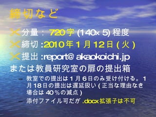締切など 分量： 720 字 (140×5) 程度 締切 : 2010 年 1 月 12 日 ( 火 ) 提出 :report@akaokoichi.jp または教員研究室の扉の提出箱 教室での提出は 1 月 6 日のみ受け付ける。 1 月 18 日の提出は遅延扱い ( 正当な理由なき場合は 40 ％の減点 ) 添付ファイル可だが .docx 拡張子は不可 