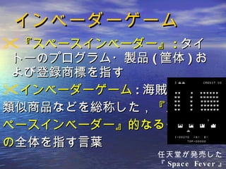 インベーダーゲーム 『スペースインベーダー』 : タイトーのプログラム・製品 ( 筐体 ) および登録商標を指す インベーダーゲーム : 海賊版・ 類似商品などを総称した， 『ス ペースインベーダー』的なるも の 全体を指す言葉 任天堂が発売した 『 Space Fever 』 