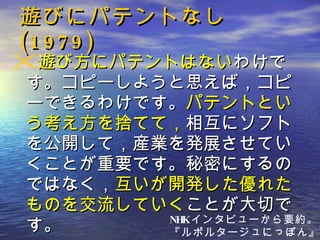 遊びにパテントなし (1979) 遊び方にパテントはない わけです。コピーしようと思えば，コピーできるわけです。 パテントという考え方を捨てて， 相互にソフトを公開して，産業を発展させていくことが重要です。秘密にするのではなく， 互いが開発した優れたものを交流していく ことが大切です。 NHK インタビューから要約。 『ルポルタージュにっぽん』 