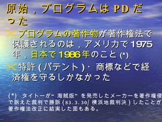 原始，プログラムは PD だった プログラムの著作物 が著作権法で保護されるのは，アメリカで 1975 年， 日本で 1986 年 のこと (*) 特許 ( パテント ) ・商標などで経済権を守るしかなかった (*)  タイトーが“海賊版”を発売したメーカーを著作権侵害 で訴えた裁判で勝訴 (83.3.30/ 横浜地裁判決 ) したことが， 著作権法改正に結実した面もある。 