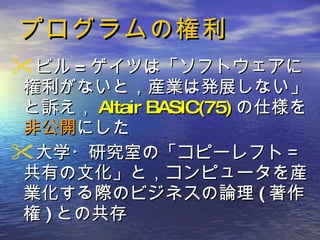 プログラムの権利 ビル = ゲイツは「ソフトウェアに権利がないと，産業は発展しない」と訴え， Altair BASIC(75) の仕様を 非公開 にした 大学・研究室の「コピーレフト＝共有の文化」と，コンピュータを産業化する際のビジネスの論理 ( 著作権 ) との共存 