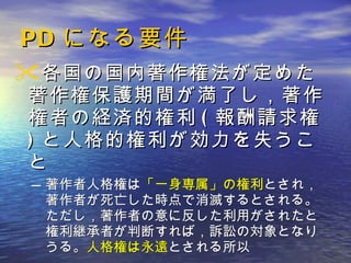 PD になる要件 各国の国内著作権法が定めた著作権保護期間が満了し，著作権者の経済的権利 ( 報酬請求権 ) と人格的権利が効力を失うこと 著作者人格権は 「一身専属」の権利 とされ，著作者が死亡した時点で消滅するとされる。ただし，著作者の意に反した利用がされたと権利継承者が判断すれば，訴訟の対象となりうる。 人格権は永遠 とされる所以 