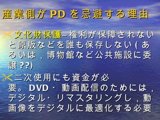 産業側が PD を忌避する理由 文化財保護 ―権利が保障されないと原版などを誰も保存しない ( あるいは，博物館など公共施設に委譲 ??) 二次使用にも資金が必要。 DVD ・動画配信のためには，デジタル・リマスタリングし，動画像をデジタルに最適化する必要 