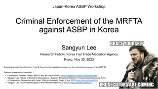 Criminal Enforcement of the MRFTA
against ASBP in Korea
Sangyun Lee
Research Fellow, Korea Fair Trade Mediation Agency
Kyoto, Nov 30, 2023
Japan-Korea ASBP Workshop
Previous presentation materials…
• Comparison between Korea's MRFTA and the Japan's AMA: https://competition.tistory.com/pages/main
• Sangyun Lee, 'Abuse of Economic Dependence / Superior Bargaining Position in Korean Competition Law: From
a Comparative Perspective with Japan' (Rikkyo University, Tokyo, 2 Nov 2022) https://shorturl.at/gBC68
• Sangyun Lee, 'Some Afterthoughts on the HARMof ASBP / AED' (2022) https://shorturl.at/ahuC5
Special thanks to Yoon Hoo Kim (Yoon & Yang) for his valuable comments on the criminal enforcement of the MRFTA.
 