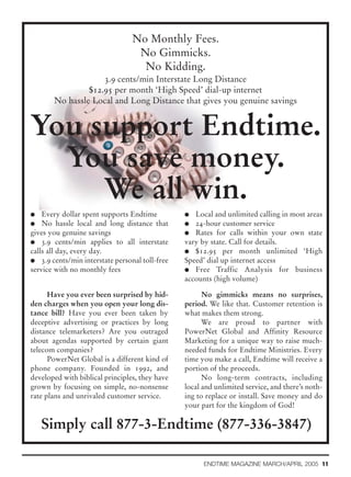 No Monthly Fees.
                                  No Gimmicks.
                                   No Kidding.
                    3.9 cents/min Interstate Long Distance
                $12.95 per month ‘High Speed’ dial-up internet
       No hassle Local and Long Distance that gives you genuine savings


You support Endtime.
  You save money.
     We all win.
G   Every dollar spent supports Endtime         G  Local and unlimited calling in most areas
G No hassle local and long distance that        G 24-hour customer service
gives you genuine savings                       G Rates for calls within your own state
G 3.9 cents/min applies to all interstate       vary by state. Call for details.
calls all day, every day.                       G $12.95 per month unlimited ‘High
G 3.9 cents/min interstate personal toll-free   Speed’ dial up internet access
service with no monthly fees                    G Free Traffic Analysis for business
                                                accounts (high volume)

      Have you ever been surprised by hid-            No gimmicks means no surprises,
den charges when you open your long dis-        period. We like that. Customer retention is
tance bill? Have you ever been taken by         what makes them strong.
deceptive advertising or practices by long            We are proud to partner with
distance telemarketers? Are you outraged        PowerNet Global and Affinity Resource
about agendas supported by certain giant        Marketing for a unique way to raise much-
telecom companies?                              needed funds for Endtime Ministries. Every
      PowerNet Global is a different kind of    time you make a call, Endtime will receive a
phone company. Founded in 1992, and             portion of the proceeds.
developed with biblical principles, they have         No long-term contracts, including
grown by focusing on simple, no-nonsense        local and unlimited service, and there’s noth-
rate plans and unrivaled customer service.      ing to replace or install. Save money and do
                                                your part for the kingdom of God!

    Simply call 877-3-Endtime (877-336-3847)

                                                      ENDTIME MAGAZINE MARCH/APRIL 2005 11
 