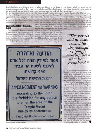 >> COVERSTORY
 Paschal offering was delivered at a       is where the Dome of the Rock is          the Dome, which has stood on the
 recent meeting, not all of the 71 are     presently located. Those holding this     site since 690 AD, would ignite a
 yet convinced that the time is ripe       view contend that the Ark of the          world war.
 for it. Various opinions were put         Covenant actually sat on the large           After hearing the different opin-
 forth, including some by those            rock that projects up through the         ions, a subcommittee was appointed
 opposed to the renewal of the             floor of the Muslim shrine.               that would take everything presented
 Passover offering until the exact            Other scholars contended that the      under advisement. It was determined
 location of the Temple altar is deter-    First and Second Temples stood            that, after hearing the report of the
 mined through prophecy.                   north of the Dome of the Rock.            subcommittee, the Sanhedrin would
                                           They believe that the small cupola        then make the final judgment as to
 Where should Third Temple be              located there, called the Dome of the     where the Third Temple should be
 built?                                    Spirits, marks the original site of the   built.
   The Sanhedrin’s February meeting        holiest of holies. The attractiveness
 was devoted to discussing the proper      of this position to many is that the
 location for the rebuilding of Israel’s   temple could be built without trig-
 temple on the Temple Mount. Two
 main opinions were presented by
                                           gering the political earthquake that
                                           would be produced by tearing down
                                                                                        “The vessels
 experts speaking on the subject.
   Some held that the true temple site
                                           the Dome of the Rock. Almost all
                                           observers believe that tearing down
                                                                                        and utensils
                                                                                         needed for
                                                                                         the renewal
                                                                                          of temple
                                                                                        worship have
                                                                                          now been
                                                                                        completed.”
                                                                                        The rebuilding of the temple on the
                                                                                     Temple Mount for the times just
                                                                                     ahead was prophesied in scripture
                                                                                     around 2,000 years ago. It was specif-
                                                                                     ically foretold in II Thessalonians
                                                                                     2:3-4 and in Revelation 11:1-2. Both
                                                                                     of these prophecies place the rebuild-
                                                                                     ing around the time of the Antichrist.
                                                                                        Because of Yasser Arafat’s death
                                                                                     and the new peace initiatives that are
                                                                                     making progress as a result, the
                                                                                     Roadmap for Peace, which addresses
                                                                                     the status of the Temple Mount,
                                                                                     appears to be back on track.
                                                                                        The vessels and utensils needed for
                                                                                     the renewal of temple worship have
                                                                                     now been completed.
                                                                                        Now, the Sanhedrin is reestablished
                                                                                     and is studying where to build the
                                                                                     Third Temple, where to build the
                                                                                     altar, and when the Passover sacrifices
                                                                                     should be resumed.
                                                                                        All of these things have a direct
                                                                                     bearing on the prophecies of the end-
                                                                                     time and the prophesied building of
                                                                                     the Third Temple. Can the Antichrist,
                                                                                     the mark of the beast and the Second
 Photo courtesy of Natan Gesher.                                                     Coming of Jesus be far behind?       e


 14 ENDTIME MAGAZINE MARCH/APRIL 2005
 