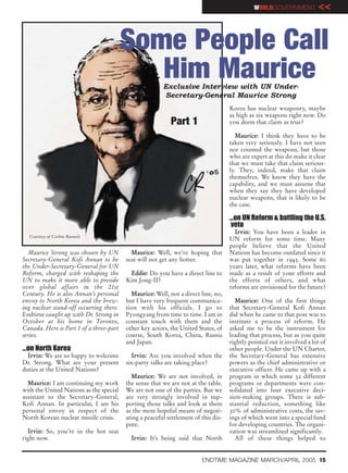 WORLDGOVERNMENT           <<


                                         Some People Call
                                            Him Maurice Exclusive Interview with UN Under-
                                                        Secretary-General Maurice Strong
                                                                                    Korea has nuclear weaponry, maybe
                                                                                    as high as six weapons right now. Do
                                                           Part 1                   you deem that claim as true?

                                                                                       Maurice: I think they have to be
                                                                                    taken very seriously. I have not seen
                                                                                    nor counted the weapons, but those
                                                                                    who are expert at this do make it clear
                                                                                    that we must take that claim serious-
                                                                                    ly. They, indeed, make that claim
                                                                                    themselves. We know they have the
                                                                                    capability, and we must assume that
                                                                                    when they say they have developed
                                                                                    nuclear weapons, that is likely to be
                                                                                    the case.

                                                                                    …on UN Reform & battling the U.S.
                                                                                    veto
                                                                                      Irvin: You have been a leader in
  Courtesy of Corbin Runnels
                                                                                    UN reform for some time. Many
                                                                                    people believe that the United
  Maurice Strong was chosen by UN          Maurice: Well, we’re hoping that         Nations has become outdated since it
Secretary-General Kofi Annan to be       seat will not get any hotter.              was put together in 1945. Some 60
the Under-Secretary-General for UN                                                  years later, what reforms have been
Reform, charged with reshaping the        Eddie: Do you have a direct line to       made as a result of your efforts and
UN to make it more able to preside       Kim Jong-II?                               the efforts of others, and what
over global affairs in the 21st                                                     reforms are envisioned for the future?
Century. He is also Annan’s personal       Maurice: Well, not a direct line, no,
envoy to North Korea and the brew-       but I have very frequent communica-          Maurice: One of the first things
ing nuclear stand-off occurring there.   tion with his officials. I go to           that Secretary-General Kofi Annan
Endtime caught up with Dr. Strong in     Pyongyang from time to time. I am in       did when he came to that post was to
October at his home in Toronto,          constant touch with them and the           institute a process of reform. He
Canada. Here is Part 1 of a three-part   other key actors, the United States, of    asked me to be the instrument for
series.                                  course, South Korea, China, Russia         leading that process, but as you quite
                                         and Japan.                                 rightly pointed out it involved a lot of
…on North Korea                                                                     other people. Under the UN Charter,
  Irvin: We are so happy to welcome        Irvin: Are you involved when the         the Secretary-General has extensive
Dr. Strong. What are your present        six-party talks are taking place?          powers as the chief administrative or
duties at the United Nations?                                                       executive officer. He came up with a
                                           Maurice: We are not involved, in         program in which some 32 different
  Maurice: I am continuing my work       the sense that we are not at the table.    programs or departments were con-
with the United Nations as the special   We are not one of the parties. But we      solidated into four executive deci-
assistant to the Secretary-General,      are very strongly involved in sup-         sion-making groups. There is sub-
Kofi Annan. In particular, I am his      porting those talks and look at them       stantial reduction, something like
personal envoy in respect of the         as the most hopeful means of negoti-       30% of administrative costs, the sav-
North Korean nuclear missile crisis.     ating a peaceful settlement of this dis-   ings of which went into a special fund
                                         pute.                                      for developing countries. The organi-
  Irvin: So, you’re in the hot seat                                                 zation was streamlined significantly.
right now.                                 Irvin: It’s being said that North          All of these things helped to


                                                                        ENDTIME MAGAZINE MARCH/APRIL 2005 15
 