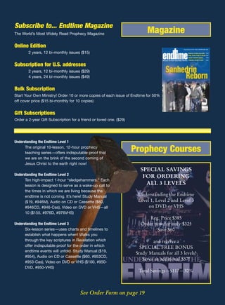Subscribe to... Endtime Magazine
The World’s Most Widely Read Prophecy Magazine                            Magazine
Online Edition                                                                                                        www.endtime.com VOL. 15/NO.1 MAR/APR 2005 $3.00



        2 years, 12 bi-monthly issues ($15)                                                                                   MAURICE STRONG EXCLUSIVE P 15
                                                                                                                              FINAL SEVEN YEARS TO BEGIN? P 21
                                                                                                                              BIGGER TSUNAMI COMING              P 23

                                                                                    REVEALING THE FUTURE THROUGH BIBLE PROPHECY TSUNAMI & NOAH’S FLOOD           P 27


Subscription for U.S. addresses
        2 years, 12 bi-monthly issues ($29)
        4 years, 24 bi-monthly issues ($49)


Bulk Subscription
Start Your Own Ministry! Order 10 or more copies of each issue of Endtime for 50%
off cover price ($15 bi-monthly for 10 copies)


Gift Subscriptions
Order a 2-year Gift Subscription for a friend or loved one. ($29)




Understanding the Endtime Level 1
      The original 10-lesson, 12-hour prophecy
      teaching series—offers indisputable proof that
                                                                    Prophecy Courses
      we are on the brink of the second coming of
      Jesus Christ to the earth right now!
                                                                       SPECIAL SAVINGS
Understanding the Endtime Level 2
                                                                        FOR ORDERING
      Ten high-impact 1-hour “sledgehammers.” Each
      lesson is designed to serve as a wake-up call to
                                                                         ALL 3 LEVELS
      the times in which we are living because the
      endtime is not coming. It’s here! Study Manual                  Understanding the Endtime
      ($19, #946M), Audio on CD or Cassette ($60,                     Level 1, Level 2 and Level 3
      #946CD, #946-Cas), Video on DVD or VHS—all                           on DVD or VHS
      10 ($155, #976D, #976VHS)
                                                                           Reg. Price $385
Understanding the Endtime Level 3                                      Order now for only $325
      Six-lesson series—uses charts and timelines to                          Save $60
      establish what happens when! Walks you
      through the key scriptures in Revelation which                         and receive a
      offer indisputable proof for the order in which                  SPECIAL FREE BONUS
      endtime events will unfold. Study Manual ($19,
                                                                     Study Manuals for all 3 levels!
      #954), Audio on CD or Cassette ($60, #953CD,
                                                                        Saves an additional $57!
      #953-Cas), Video on DVD or VHS ($100, #950-
      DVD, #950-VHS)
                                                                      Total Savings—$117—30%



                                      See Order Form on page 19
 