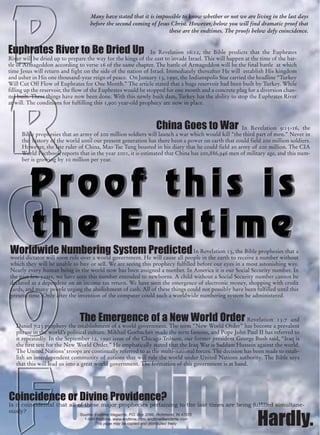 Many have stated that it is impossible to know whether or not we are living in the last days
                                    before the second coming of Jesus Christ. However, below you will find dramatic proof that
                                                                     these are the endtimes. The proofs below defy coincidence.


Euphrates River to Be Dried Up                                 In Revelation 16:12, the Bible predicts that the Euphrates
River will be dried up to prepare the way for the kings of the east to invade Israel. This will happen at the time of the bat-
tle of Armageddon according to verse 16 of the same chapter. The battle of Armageddon will be the final battle at which
time Jesus will return and fight on the side of the nation of Israel. Immediately thereafter He will establish His kingdom
and usher in His one thousand-year reign of peace. On January 13, 1990, the Indianapolis Star carried the headline “Turkey
Will Cut Off Flow of Euphrates for One Month.” The article stated that a huge reservoir had been built by Turkey. While
filling up the reservoir, the flow of the Euphrates would be stopped for one month and a concrete plug for a diversion chan-
nel built. These things have now been done. With this newly built dam, Turkey has the ability to stop the Euphrates River
at will. The conditions for fulfilling this 1,900 year-old prophecy are now in place.



                                                                       China Goes to War          In Revelation 9:15-16, the
     Bible prophesies that an army of 200 million soldiers will launch a war which would kill “the third part of men.” Never in
     the history of the world until our present generation has there been a power on earth that could field 200 million soldiers.
     However, the late ruler of China, Mao Tse Tung boasted in his diary that he could field an army of 200 million. The CIA
     World Factbook reports that in the year 2001, it is estimated that China has 200,886,946 men of military age, and this num-
     ber is growing by 10 million per year.




Worldwide Numbering System Predicted In Revelation 13, the Bible prophesies that a
world dictator will soon rule over a world government. He will cause all people in the earth to receive a number without
which they will be unable to buy or sell. We are seeing this prophecy fulfilled before our eyes in a most astonishing way.
Nearly every human being in the world now has been assigned a number. In America it is our Social Security number. In
the past few years, we have seen this number extended to newborns. A child without a Social Security number cannot be
declared as a dependent on an income tax return. We have seen the emergence of electronic money, shopping with credit
cards, and many people urging the abolishment of cash. All of these things could not possibly have been fulfilled until this
present time. Only after the invention of the computer could such a worldwide numbering system be administered.



                               The Emergence of a New World Order                                     Revelation 13:7 and
   Daniel 7:23 prophesy the establishment of a world government. The term “New World Order” has become a prevalent
   phrase in the world’s political culture. Mikhail Gorbachev made the term famous, and Pope John Paul II has referred to
   it repeatedly. In the September 12, 1990 issue of the Chicago Tribune, our former president George Bush said, “Iraq is
   the first test for the New World Order.” He emphatically stated that the Iraq War is Saddam Hussein against the world.
   The United Nations’ troops are continually referred to as the multi-national forces. The decision has been made to estab-
   lish an interdependent community of nations that will rule the world under United Nations authority. The Bible says
   that this will lead us into a great world government. The formation of this government is at hand.




Coincidence or Divine Providence?
Is it coincidental that all of these major prophecies pertaining to the last times are being fulfilled simultane-
ously?
                               Source: Endtime Magazine, P.O. Box 2066, Richmond, IN 47375
                                 1-800-Endtime, www.endtime.com, endtime@endtime.com
                                       This page may be copied and distributed freely                       Hardly.
 
