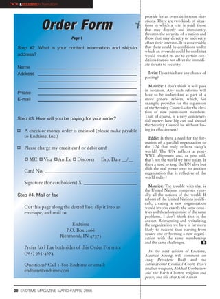 >> EXCLUSIVEINTERVIEW
                                                                 provide for an override in some situ-
                                                                 ations. There are two kinds of situa-
               Order Form                                        tions in which a veto is used: those
                                                                 that may directly and imminently
                                                                 threaten the security of a nation and
                                 Page 1                          those that may directly or indirectly
                                                                 affect their interests. It is conceivable
   Step #2. What is your contact information and ship-to         that there could be conditions under
                                                                 which an override could be used that
   address?                                                      would restrict its use to certain con-
                                                                 ditions that do not affect the immedi-
                                                                 ate threats to security.
   Name
   Address                                                         Irvin: Does this have any chance of
                                                                 passing?

                                                                    Maurice: I don’t think it will pass
                                                                 in isolation. Any such reforms will
   Phone                                                         have to be undertaken as part of a
   E-mail                                                        more general reform, which, for
                                                                 example, provides for the expansion
                                                                 of the Security Council—for the elec-
                                                                 tion of new permanent members.
                                                                 That, of course, is a very controver-
   Step #3. How will you be paying for your order?               sial matter: how big can and should
                                                                 the Security Council be without los-
      A check or money order is enclosed (please make payable    ing its effectiveness?
      to Endtime, Inc.)                                            Eddie: Is there a need for the for-
                                                                 mation of a parallel organization to
      Please charge my credit card or debit card                 the UN that truly reflects today’s
                                                                 world? The UN reflects a post-
                                                                 WWII alignment and, as you said,
        MC       Visa     AmEx      Discover   Exp. Date __/__   that’s not the world we have today. Is
                                                                 there a need to keep the UN alive but
                                                                 shift the real power over to another
      Card No.                                                   organization that is reflective of the
                                                                 world today?
      Signature (for cardholders) X
                                                                    Maurice: The trouble with that is
                                                                 the United Nations comprises virtu-
   Step #4. Mail or fax                                          ally all the nations of the world. If
                                                                 reform of the United Nations is diffi-
                                                                 cult, creating a new organization
      Cut this page along the dotted line, slip it into an       would involve exactly the same coun-
      envelope, and mail to:                                     tries and therefore consist of the same
                                                                 problems. I don’t think this is the
                                                                 answer. Reinventing and revitalizing
                                Endtime                          the organization we have is far more
                             P.O. Box 2066                       likely to succeed than starting from
                                                                 square one or forming a new organi-
                          Richmond, IN 47375                     zation with the same membership
                                                                 and the same challenges.              e
      Prefer fax? Fax both sides of this Order Form to:
                                                                   In the next edition of Endtime,
      (765) 965-4674                                             Maurice Strong will comment on
                                                                 Iraq, President Bush and the
      Questions? Call 1-800-Endtime or email:                    International Criminal Court, Iran’s
                                                                 nuclear weapons, Mikhail Gorbachev
      endtime@endtime.com                                        and the Earth Charter, religion and
                                                                 peace, and life after Kofi Annan.


 20 ENDTIME MAGAZINE MARCH/APRIL 2005
 