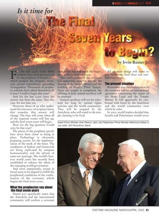 ISRAEL&THEMIDDLEEAST             <<
      Is it time for




                                                                                                      by Irvin Baxter Jr.


F
      or the last 2,500 years, Bible       with Israel that will mark the begin-           All of these things will come to
      students have been mesmerized        ning of the final seven years.                pass before the final three and one-
      by the prophecy of Daniel 9:27,        This confirmation of the covenant           half years begin.
which predicts the climactic seven-        will apparently open the way for the
year period immediately preceding          sharing of the Temple Mount and the           The present situation
Armageddon. Thousands of prophe-           building of Israel’s Third Temple.               Remember that the confirmation of
cy scholars have asked themselves: Is      Once the temple is completed, the             the covenant will be an international
it near? Could it begin this year?         offering of daily animal sacrifices will      agreement concerning the status of
   And for the last 2,500 years the        be resumed.                                   the Holy Land and the Temple
answer has been the same. Not this           Animal sacrifices will not be toler-        Mount. It will apparently be con-
year. It’s not time yet.                   ated for long by animal rights                firmed with Israel by the Antichrist
   However, those of us who under-         activists and the world community.            and the world community over
stand the inerrancy of scripture know      They will be stopped by the                   which he rules.
that someday that answer will              Antichrist, who will stand in the tem-           In 2002, world leaders decided that
change. The time will come when all        ple claiming to be God.                       Israelis and Palestinians would never
of the required events will line up,
and the final seven years will begin.      Israeli Prime Minister Ariel Sharon, right, and Palestinian Prime Minister Mahmoud Abbas in
   Now for the big question: Could         July 2003. (AP Photo/Enric Marti)
2005 be that year?
   The pieces of the prophetic puzzle
have never been closer to being in
place. Technology is obviously
preparing society for the implemen-
tation of the mark of the beast. The
conditions of Sodom and Gomorrah
are being replicated by rampant
homosexuality and the advent of
same-sex marriage. The world’s first-
ever world court has recently been
established to enforce the edicts of
the emerging world government.
   And most importantly, events in
Israel seem to be aligned to fulfill the
prophesied conditions of the confir-
mation of the covenant, which
begins the final seven years.

What the prophecies say about
the final seven years
  Daniel 9:27 specifically states that
the Antichrist and the international
community will confirm a covenant


                                                                             ENDTIME MAGAZINE MARCH/APRIL 2005 21
 