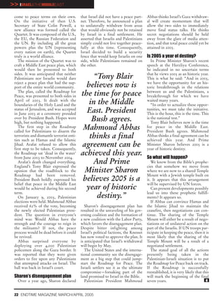 >> ISRAEL&THEMIDDLEEAST
 come to peace terms on their own.          that Israel did not have a peace part-     Abbas thinks Israel’s Gaza withdraw-
 On the initiative of then U.S.             ner. Therefore, he announced a plan        al will create momentum that will
 Secretary of State Colin Powell, a         to unilaterally withdraw from areas        allow the two sides to immediately
 new alliance was formed called the         that would obviously not be retained       move final status talks. He thinks
 Quartet. It was composed of the U.S.,      by Israel in a final settlement. He        secret negotiations should be held
 the EU, the Russian Federation and         asserted that Israelis and Palestinians    away from the glare of media atten-
 the UN. By including all the great         simply could not live together peace-      tion, and that total peace could yet be
 powers plus the UN (representing           fully at this time. Consequently,          attained in 2005.
 every nation on earth), the Quartet        Israel decided to build a security
 truly is a world alliance.                 fence that would keep Israelis on one      Is 2005 a year of destiny?
    The mission of the Quartet was to       side, while Palestinians remained on          In Prime Minister Sharon’s recent
 craft a Middle East peace plan, which      the other.                                 speech at the Herzliya Conference,
 would then be presented to both                                                       he indicated in no uncertain terms
 sides. It was anticipated that neither                                                that he views 2005 as an historic year.
 Palestinians nor Israelis would dare           “Tony Blair                            This is what he said: “And in 2005,
 reject a peace plan that had the sup-
 port of the entire world community.          believes now is                          we have the opportunity for an his-
                                                                                       toric breakthrough in the relations
    The plan, called the Roadmap for
 Peace, was presented to both sides in      the time for peace                         between us and the Palestinians, a
                                                                                       breakthrough for which we have
 April of 2003. It dealt with the
 boundaries of the Holy Land and the           in the Middle                           waited many years.
                                                                                          “In order to actualize these oppor-
 status of Jerusalem, and was accepted
 in June 2003 at a ceremony presided
                                              East. President                          tunities, we must take the initiative.
                                                                                       This is the hour, this is the time. This
 over by President Bush. Hopes were
 high, but nothing happened.
                                                Bush agrees.                           is the national test.”
                                                                                          Tony Blair believes now is the time
    The first step in the Roadmap
 called for Palestinians to disarm the
                                             Mahmoud Abbas                             for peace in the Middle East.
                                                                                       President Bush agrees. Mahmoud
 terrorists and dismantle terrorist enti-
 ties such as Hamas and the Islamic
                                               thinks a final                          Abbas thinks a final agreement can be
                                                                                       achieved this year. And Prime
 Jihad. Arafat refused to allow this
 first step to be taken. Consequently,
                                            agreement can be                           Minister Sharon believes 2005 is a
                                                                                       year of historic destiny.
 the Roadmap sat ‘dead in the water’
 from June 2003 to November 2004.
                                            achieved this year.                        So what will happen?
    Arafat’s death changed everything.
 England’s Tony Blair expressed the
                                                And Prime                                 We know from the Bible’s prophe-
                                                                                       cies that somehow we move from
 opinion that the roadblock to the           Minister Sharon                           where we are now to a shared Temple
 Roadmap had been removed.                                                             Mount with a Jewish temple built on
 President Bush boldly expressed his         believes 2005 is a                        it. It appears that this arrangement
 belief that peace in the Middle East                                                  will be supervised by UN forces.
 would be achieved during his second          year of historic                            Can present developments possibly
 term.                                                                                 lead us into these prophetic fulfill-
    On January 9, 2005, Palestinian               destiny.”                            ments? It appears so.
 elections were held. Mahmoud Abbas                                                       If Abbas can convince Hamas and
 received 62% of the vote, becoming            Sharon’s disengagement plan has         the Islamic Jihad to maintain the
 the newly elected Palestinian presi-       resulted in the unraveling of his gov-     ceasefire, then negotiations can con-
 dent. The question in everyone’s           erning coalition and the formation of      tinue. The sharing of the Temple
 mind was: Would Abbas have the             a new coalition with the Labor Party,      Mount will either be a result of nego-
 strength and the courage to reign in       which favors the disengagement plan.       tiations or of unilateral action on the
 the militants? If not, the peace           Despite bitter infighting among            part of the Israelis. If UN troops par-
 process would be dead before it could      Israel’s political factions, the Knesset   ticipate in keeping the peace, then it is
 be revived.                                has now voted to approve the plan. It      most likely that the sharing of the
    Abbas surprised everyone by             is anticipated that Israel’s withdrawal    Temple Mount will be a result of a
 deploying over 4,000 Palestinian           will begin by May.                         negotiated settlement.
 policemen along the Gaza border. It           The United States and the interna-         The stated goal of all the actions
 was reported that they were given          tional community see the disengage-        presently being taken in the
 orders to fire upon any Palestinians       ment as a big step that could jump-        Palestinian-Israeli situation is to put
 that attempted attacks on Israel. The      start the Roadmap for Peace. The           the Roadmap for Peace back on track.
 ball was back in Israel’s court.           Israeli settlers see it as the ultimate    If the Roadmap is successfully
                                            compromise—forsaking part of the           reestablished, it is very likely that this
 Sharon’s disengagement plan                land promised to Israel in the Bible.      will mark the beginning of the final
   Over a year ago, Sharon declared            Palestinian President Mahmoud           seven years.                            e


 22 ENDTIME MAGAZINE MARCH/APRIL 2005
 