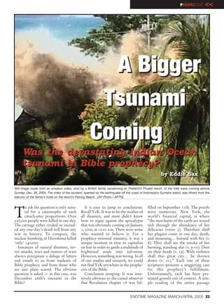 PERSPECTIVE      <<




                                                       A Bigger
                                                      Tsunami
                                                     Coming
     Was the devastating Indian Ocean
     tsunami in Bible prophecy?
                                                                                                        by Eddie Sax
                                                                                                        by Eddie Sax

Still image made from an amateur video, shot by a British family vacationing at Thailand’s Phuket resort, of the tidal wave coming ashore
Sunday, Dec. 26, 2004. The video of the tsunami, sparked by the earthquake off the coast of Indonesia’s Sumatra island, was filmed from the
balcony of the family’s hotel on the resort’s Patong Beach. (AP Photo / APTN)




T
       o ask the question is only natu-           It is easy to jump to conclusions.          filled on September 11th. The proofs
       ral for a catastrophe of such           Recall Y2K. It was to be the mother of         were numerous. New York, the
       cataclysmic proportions. Over           all disasters, and most didn’t know            world’s financial capital, is where
220,000 people were killed in one day.         how to argue against the apocalypse            “the merchants of the earth are waxed
The carnage either rivaled or exceed-          that was obviously coming on January           rich through the abundance of her
ed any one-day’s death toll from any           1, 2000, at 12:01 a.m. There were some         delicacies (verse 3). Therefore shall
war in history. To compare, the                who wanted to believe it. For a                her plagues come in one day, death,
nuclear bombing of Hiroshima killed            prophecy-oriented ministry, it was a           and mourning… burned with fire (v.
‘only’ 140,000.                                unique moment in time to capitalize            8). They shall see the smoke of her
  Instances of natural disasters, ter-         on fear in order to guide a multitude of       burning, standing afar (v. 9-10). Dust
ror attacks, wars and rumors of wars           frightened souls into salvation.               on their heads (v. 19). With violence
always precipitate a deluge of letters         However, something was wrong. In all           shall that great city… be thrown
and emails to us from students of              of our studies and research, we could          down (v. 21).” Each one of these
Bible prophecy and from those who              not find Y2K anywhere in the prophe-           scriptures presents a staggering case
are just plain scared. The obvious             cies of the Bible.                             for this prophecy’s fulfillment.
question is asked — in this case, was             Conclusion jumping: It was intu-            Unfortunately, each has been pre-
December 26th’s tsunami in the                 itively obvious to the casual observer         sented grossly out of context. A sim-
Bible?                                         that Revelation chapter 18 was ful-            ple reading of the entire passage


                                                                                  ENDTIME MAGAZINE MARCH/APRIL 2005 23
 