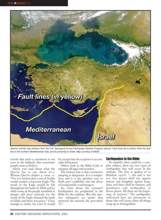 >> PERSPECTIVE




 Seismic activity map redrawn from the U.S. Geological Survey Earthquake Hazards Program website. Fault lines are in yellow. Note the fault
 line in the northern Mediterranean Sea, and its proximity to Israel. Map courtesy of NASA.


 reveals that such a conclusion is not          be, except that the scripture is an out-       Earthquakes in the Bible
 even in the ballpark. But sometimes            right fabrication.                               To simplify what could be a com-
 people want to believe.                           Others look to the Bible Code to            plex subject, there are two types of
   Surely you read about what the               interpret all signs and wonders.               earthquakes that will occur in the
 Qur’an has to say about 9/11.                     The bottom line is that conclusion          endtime. The first is spoken of in
 Witness Qur’an chapter 9, verse 11:            jumping is dangerous. It is a tempta-          Matthew 24:6-8: “…the end is not
 “For it is written that a son of Arabia        tion, and it is the quickest way to            yet. For nation shall rise against
 would awaken a fearsome Eagle. The             flush one’s credibility into the abyss         nation, and kingdom against king-
 wrath of the Eagle would be felt               of irresponsible scaremongers.                 dom: and there shall be famines, and
 throughout the lands of Allah and lo,             So, what about the tsunami?                 pestilences, and earthquakes, in
 while some of the people trembled in           Earthquakes are prophesied in the              divers places. All these are the begin-
 despair still more rejoiced; for the           Bible for the endtime. Was this mas-           ning of sorrows.” The earthquakes
 wrath of the Eagle cleansed the lands          sive subaquatic 9.0 quake that                 referenced here are precursors to
 of Allah; and there was peace.” Close          spawned the tsunami the proverbial             those that will occur when all things
 enough to reality for you? It would            ‘it’?                                          wrap up at Armageddon.


 24 ENDTIME MAGAZINE MARCH/APRIL 2005
 