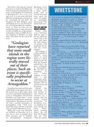 PERSPECTIVE    <<
  Then there is the ‘big one’. Several      Revelation 16:18:
references are made in the Bible’s last     “…and there was
book to the great earthquake that will
occur at Armageddon. It is discussed
in Revelation 6:12, 8:5, 11:13, 11:19,
                                            a great earth-
                                            quake, such as
                                            was not since men
                                                                           WHETSTONE                   by John L. Bryant
and 16:18. It is one event told from        were upon the
                                                                    1. Four women are mentioned by Matthew in Jesus’
different vantage points, a fact proven     earth, so mighty
                                                                       genealogy, one of these is wrong. A. Thamar
by comparing the 6th Seal, 7th              an    earthquake,
Trumpet, 7th Vial, Matthew 24:29            and so great.” The         B. Ruth C. Bathsheba D. Mary E. Martha
and Ezekiel 38:18-22 (see the first les-    islands will move.      2. By praying, Peter brings this woman, who helped
son of Understanding the Endtime-                                      the poor, … life. A. Salome B. Abigail
Level 3). Since we have not yet             The sea and the            C. Tabitha (Dorcas) D. Phoebe
reached this point in time, the tsuna-      waves roaring           3. At their deaths, these two men asked that their
mi did not fulfill any of Revelation’s        Ponder Luke              executioners be forgiven. A. James – John
earthquakes; rather, it fulfills the for-   21:25: “And there          B. Jesus – Stephen C. Paul – Silas D. Titus – Jude
mer scripture in Matthew 24 cited           shall be signs in       4. Ruth and Boaz begat Obed, who begat Jesse, and
above. But that’s not the end of the        the sun, and in the        Jesse begat _____. A. Cain B. Esau C. Jethro
story.                                      moon, and in the           D. David
                                            stars; and upon         5. With Hur, supports Moses’ hands during a battle
    “Geologists                             the earth distress
                                            of nations, with
                                                                       (Moses’ brother). A. Aaron B. Lot C. Methuselah
                                                                       D. Jared
 have reported                              perplexity; the sea
                                            and the waves
                                                                    6. Into which category do you put: Gihon, Pison,
                                                                       Euphrates …? A. Hot Springs B. Lakes C. Rivers
that some small                             roaring.”
                                              This scripture is
                                                                       D. Oceans
                                                                    7. Jesus said “Cast the _____ on the right side of the
  islands in the                            a direct parallel to
                                            Matthew 24:29,
                                                                       ship.” A. Anchor B. Cargo C. Compass D. Net
                                                                    8. _____ offered a more excellent sacrifice than his
region were lit-                            which as noted
                                            above is a direct
                                                                       brother. A. Abel B. Benjamin C. Adonijah
                                                                       D. Jeroboam
  erally moved                              parallel to the 6th
                                            Seal, 7th Trumpet
                                                                    9. It is a _____ thing that the king requireth – He for-
                                                                       got the dream. A. Noble B. Rare C. Common
   out of their                             and 7th Vial — the
                                            great earthquake           D. Easy
                                                                   10. For whosoever shall call upon the name of the
 places. Such an                            at Armageddon.
                                            We can now see             Lord shall be _____. A. Ignored B. Convicted
                                                                       C. Saved D. Lost
                                            something        we
event is specifi-                           never        before    11. Jesus Christ of the seed of _____ was raised from
                                                                       the dead … A. Laban B. David C. Jehu D. Uriah
                                            stopped to con-
cally prophesied                            sider    —     that    12. A testament is of force after men are _____.
                                            underwater earth-          A. Old B. Poor C. Rich D. Dead
    to occur at                             quakes bring forth     13. My people are destroyed for lack of _____.
                                            tsunamis. The sea          A. Knowledge B. Weapons C. Finances
 Armageddon.”                               and the waves will         D. Riches
                                            be roaring.            14. Every perfect gift is from _____. A. Friends
   Geologists have reported that some         Taking        this       B. Parents C. Above D. Below
small islands in the region were liter-     realization one        15. Behold, I will do a _____ thing. (Saith the Lord)
ally moved out of their places. Such        step further, we           A. Fancy B. New C. Frantic D. Popular
an event is specifically prophesied to      now refocus our        16. Ye make clean the _____ of the cup. A. Inside
occur at Armageddon. The 6th Seal           attention on a             B. Outside C. Edge (Rim) D. Handle
describes it as a time when “…every         passage that has       17. A red dragon, having _____ heads, ten horns, and
mountain and island were moved out          always      seemed
                                                                       _____ crowns. A. 5-5 B. 6-6 C. 7-7 D. 8-8
of their places” (Revelation 6:14). The     mysterious. It’s
                                                                   18. So Hiram gave Solomon _____ and fir trees …
7th Vial, a parallel description of         Revelation 12:15-
                                                                       A. Cedar B. Maple C. Apple D. Cherry
Armageddon, reads, “And every               16, speaking of a
island fled away, and the mountains         time during the        19. Who kept not their first estate, but left their own
were not found” (Revelation 16:20).         Great        Tribu-        habitation? A. Dwarfs B. Giants C. Angels
   While this event was obviously           lation, meaning            D. Humans
not fulfilled on December 26, it is         before the 6th         20. In the desert, Philip explained the scripture to the
easy for us now to imagine how              Seal, 7th Trumpet          Eunuch from _____. A. Italy B. Greece
these passages will be fulfilled            and 7th Vial:              C. Turkey D. Ethiopia            Answers on page 30
by Armageddon’s earthquake.                 “And the serpent


                                                                           ENDTIME MAGAZINE MARCH/APRIL 2005 25
 