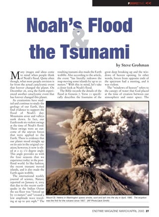 PERSPECTIVE    <<




              Noah’s Flood
                   &
              the Tsunami                                                                      by Steve Grohman


M
         any images and ideas come resulting tsunami also made the Earth great deep breaking up and the win-
         to mind when people think wobble. Also according to the article, dows of heaven opening. In other
         of Noah’s flood. Quite often the event “has literally redrawn the words, forces from opposite ends of
though, what most people envision is map moving some islands by up to 20 the spectrum had a meeting, and it
far from the actual cataclysmic event meters.” With this in mind, let’s take was violent.
that forever changed the planet. On a closer look at Noah’s flood.                      The “windows of heaven” refers to
December 26, 2004 the Earth experi-       The Bible records the details of the the canopy of water that God placed
enced another cataclysmic event that flood in Genesis 7. Verse 11 specifi- at the time of creation between our
has forever changed this planet.       cally describes the fountains of the atmosphere and outer space. The
   As creationists have stud-
ied and continue to study the
geology of our Earth, they
find evidence to support the
flood of Noah’s day.
Mountains arose and valleys
sunk down. In fact, our
Earth took six violent swings
at the time of Noah’s flood.
These swings were an out-
come of the uneven forces
that were applied to the
Earth. There is evidence that
our planet stood straight up
on its axis in the original cre-
ation; however, it now is tilt-
ed at a 23 1/2 degree angle.
This angle provides us with
the four seasons that we
experience today in the post-
flood world. In like fashion,
the recent tsunami moved
islands, and it also made the
Earth again wobble.
   The international weekly
journal of science, Nature,
reported on January 6, 2005
that due to the recent earth-
quake in the Indian Ocean
the sea floor was “forced up
by 10 meters” and “created a
low amplitude wave travel- Mount St. Helens in Washington spews smoke, soot and ash into the sky in April, 1980. The eruption
ing at up to 900 mph.” The was the first for the volcano since 1857. (AP Photo/Jack Smith)


                                                                          ENDTIME MAGAZINE MARCH/APRIL 2005 27
 
