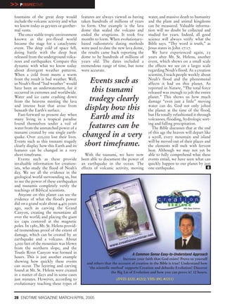 >> PERSPECTIVE
 fountains of the great deep would        features are always viewed as having       water, and massive death to humanity
 include the volcanic activity and what   taken hundreds of millions of years        and the plant and animal kingdoms
 we know today as geysers or geother-     to form. One example is the lava           can be measured. Valuable informa-
 mal vents.                               dome that sealed the volcano and           tion will no doubt be collected and
    The once stable tropic environment    ended the eruptions. It took five          studied for years. Indeed, all good
 known as the pre-flood world             months to form. When evolutionary-         science will always verify what the
 became the stage for a cataclysmic       based radiometric dating methods           Bible says. “Thy word is truth,” as
 event. The deep cold of space fell,      were used to date the new lava dome,       Jesus states in John 17:17.
 doing battle with the deep heat          the results came back reporting the           We have experienced again, 25
 released from the underground volca-     dome to be hundreds of millions of         years after Mt. St. Helens, another
 noes and earthquakes. Compare this       years old. The dates included a            event, which shows on a small scale
 dynamic with what we know today          tremendous range of time, but none         the effects we see on a larger scale
 about divergent weather patterns.        were accurate.                             regarding Noah’s flood. As a creation
 When a cold front meets a warm                                                      scientist, I teach people weekly about
 front the result is bad weather. Well,
 in Noah’s flood “bad weather” would         Events such as                          Noah’s flood and the phenomenal
                                                                                     affects it had on this planet. As
 have been an understatement, for it
 occurred in extremes and worldwide.         this tsunami                            reported in Nature, “The total force
                                                                                     released was enough to jolt the entire
 Water and ice came crashing down
 from the heavens meeting the lava          tradegy clearly                          planet.” This shows us how much
                                                                                     damage “even just a little” moving
 and intense heat that arose from
 beneath the Earth’s surface.              display how this                          water can do. God not only jolted
                                                                                     the planet at the time of the flood,
    Fast-forward to present day when
 many living in a tropical paradise          Earth and its                           but He totally refashioned it through
                                                                                     volcanoes, flooding, hydrologic sort-
 found themselves under a veil of
 water from the unmatched power of a        features can be                          ing and falling precipitation.
                                                                                        The Bible discusses that at the end
 tsunami created by one single earth-
 quake. Over 200,000 lost their lives.    changed in a very                          of this age the heaven will depart like
                                                                                     a scroll, every mountain and island
 Events such as this tsunami tragedy
 clearly display how this Earth and its    short timeframe.                          will be moved out of their places and
                                                                                     the elements will melt with fervent
 features can be changed in a very                                                   heat. Although we may not yet be
 short timeframe.                           With the tsunami, we have now            able to fully comprehend what these
    Events such as these provide          been able to document the power of         events entail, we have seen what can
 invaluable information for creation-     an earthquake in the ocean. The            quickly happen to our planet by just
 ists, who study the flood of Noah’s      effects of volcanic activity, moving       one earthquake.                      e
 day. We see all the evidence in the
 geological world surrounding us, but
 to see the power of these earthquakes
 and tsunamis completely verify the
 teachings of Biblical scientists.
    Anyone on this planet can see the
 evidence of what the flood’s power
 did on a grand scale about 4,400 years
 ago, such as carving the Grand
 Canyon, creating the mountains all
 over the world, and placing the giant
 ice caps centered at the magnetic
 poles. In 1980, Mt. St. Helens provid-
 ed tremendous proof of the extent of
 damage, which can be created by an
 earthquake and a volcano. About
 3,000 feet of the mountain was blown
 from the northern slope, and the
 Toutle River Canyon was formed in                                        A Common Sense Easy-to-Understand Approach
 hours. This is just another example                                  Increase your faith that God exists! Prove to yourself
 showing how quickly these events            and others that the account of creation in the Bible is true! Understand how
 can occur. The layering and carving          ‘the scientific method’ supports Creation and debunks Evolution! Discover
 found at Mt. St. Helens were created                         the Big Lie of Evolution and how you can prove it! 12 hours.
 in a matter of days and in some cases
 just minutes. However, according to                            (DVD: $120, #1212; VHS: $90, #1211)
 evolutionary teaching these types of


 28 ENDTIME MAGAZINE MARCH/APRIL 2005
 