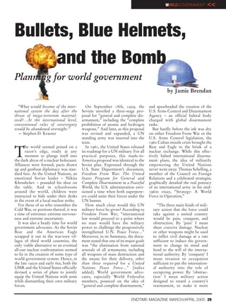 WORLDGOVERNMENT          <<



Bullets, Blue Helmets,
      and the Bomb
Planning for world government
                                                                                               by Jamie Brendan

  “What would become of the inter-           On September 18th, 1959, the           and spearheaded the creation of the
national system the day after the         Soviets unveiled a three-stage pro-       U.S. Arms Control and Disarmament
threat of mega-terrorism material-        posal for “general and complete dis-      Agency – an official federal body
ized?…At the international level,         armament,” including the “complete        charged with global disarmament
conventional rules of sovereignty         prohibition of atomic and hydrogen        tasks.
would be abandoned overnight.”            weapons.” And later, as this proposal        But hardly before the ink was dry
  — Stephen D. Krasner                    was revised and expanded, a UN            on either Freedom From War or the
                                          standing army was inserted into the       U.S. Arms Control legislation, the
                                          texts.                                    1962 Cuban missile crisis brought the


T
       he world seemed poised on a           In 1961, the United States released    Bear and Eagle to the brink of a
       razor’s edge, ready at any         its roadmap for a UN military. For all    nuclear exchange. While this effec-
       moment to plunge itself into       practical purposes, this made-in-         tively halted international disarma-
the dark abyss of a nuclear holocaust.    America proposal was identical to the     ment plans, the idea of militarily
Alliances were formed, pacts drawn        Soviet plan. Expressed through the        empowering the United Nations
up and gunboat diplomacy was stan-        U.S. State Department’s document,         never went away. Thomas Schelling, a
dard fare. At the United Nations, an      Freedom From War: The United              member of the Council on Foreign
emotional Soviet leader – Nikita          States Program for General and            Relations and a celebrated strategist,
Khrushchev – pounded his shoe on          Complete Disarmament in a Peaceful        graphically detailed the real potency
the table. And in schoolrooms             World, the U.S. administration envi-      of an international army in his mid-
around the world, children were           sioned a time when both superpow-         1960s essay, “Strategy: A World
instructed to hide under their desks      ers could unite their forces under the    Force in Operation,”
in the event of a local nuclear strike.   UN banner.
   For those of us who remember the          How much clout would this UN                “The three main kinds of mili-
Cold War, or portions thereof, it was     military force be given? According to       tary action that the force could
a time of extremes: extreme nervous-      Freedom From War, “international            take against a united country
ness and extreme uncertainty.             law would proceed to a point where          would be pain, conquest, and
   It was also a heady time for world     no state would have the military            obstruction. By ‘pain’ I mean
government advocates. As the Soviet       power to challenge the progressively        sheer coercive damage. Nuclear
Bear and the American Eagle               strengthened U.N. Peace Force…”             or other weapons might be used
scrapped it out in the war-torn vil-      Moreover, in its Summary, the docu-         to inflict civil damage at a rate
lages of third world countries, the       ment stated that one of its major goals     sufficient to induce the govern-
only viable alternative to an eventual    was “the elimination from national          ment to change its mind and
all-out nuclear confrontation seemed      arsenals of all armaments, including        bend to the will of the interna-
to lie in the creation of some type of    all weapons of mass destruction and         tional authority. By ‘conquest’ I
world government system. Hence, in        the means for their delivery, other         mean invasion or occupation
the late 1950s and early 60s, both the    than those required for a United            sufficient to put the internation-
USSR and the United States officially     Nations Peace Force…” [italics              al authority into the role of
devised a series of plans to jointly      added]. World government advo-              occupying power. By ‘obstruc-
equip the United Nations with arms        cates, especially World Federalist          tion’ I mean military action
while dismantling their own military      members, pounced on the idea of             designed to retard a country’s
forces.                                   “general and complete disarmament,”         rearmament, to make it more


                                                                        ENDTIME MAGAZINE MARCH/APRIL 2005 29
 