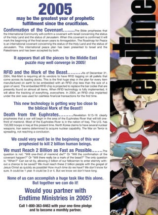 2005
      may be the greatest year of prophetic
         fulfillment since the crucifixion.
Confirmation of the Covenant…......The Bible prophesies that
the International Community will confirm a covenant with Israel concerning the status
of the Holy Land and the status of Jerusalem. When this covenant is confirmed it will
mark the beginning of the final seven years to Armageddon. The Roadmap for Peace
is an international covenant concerning the status of the Holy Land and the status of
Jerusalem. This international peace plan has been presented to Israel and the
Palestinians and has been accepted by both.

        It appears that all the pieces to the Middle East
               puzzle may well converge in 2005!

RFID and the Mark of the Beast………                                As of December 31,
2004, Wal-Mart is requiring all its vendors to have RFID tagging on all pallets that
come across its loading docks. This is the first huge step in the plan for every item
manufactured on earth to be embedded with an RFID chip less than the size of a
grain of sand. The embedded RFID chip is projected to replace the bar codes that are
presently found on almost all items. When RFID technology is fully implemented, it
will allow the tracking of everything, everywhere. In 2004, an RFID chip implanted
under the skin was used for cashless financial transactions for the first time.

        This new technology is getting way too close to
                the biblical Mark of the Beast!!
Death from the Euphrates………Revelation                                  9:13-16 clearly
prophesies that a war will begin in the area of the Euphrates River that will kill one-
third of mankind. Most of the Euphrates River is in the nation of Iraq. The U.S. has
150,000 troops in Iraq at this present time. North Korea claims to have several nuclear
weapons. Iran seems determined to acquire nuclear capability. The War on Terror is
spreading, not reaching a conclusion.

      We could very well be in the beginning of this war
          prophesied to kill 2 billion human beings.
We must Reach 2 Billion as Fast as Possible.……The
question is not: “Will one-third of mankind die?” Or “Will the confirmation of the
covenant happen?” Or “Will there really be a mark of the beast?” The only question
is: “When?” Can we sit by, allowing 2 billion of our fellowmen to enter eternity with-
out a chance to be saved? We must reach these 2 billion people with the gospel of
Jesus Christ as quickly as possible! How much time do we have? We don’t know for
sure. It could be 1 year. It could be 3 or 4. But we know we don’t have long.

   None of us can accomplish a huge task like this alone.
                 But together we can do it!
              Would you partner with
            Endtime Ministries in 2005?
            Call 1-800-363-8463 with your one-time pledge
                   and to become a monthly partner.
 