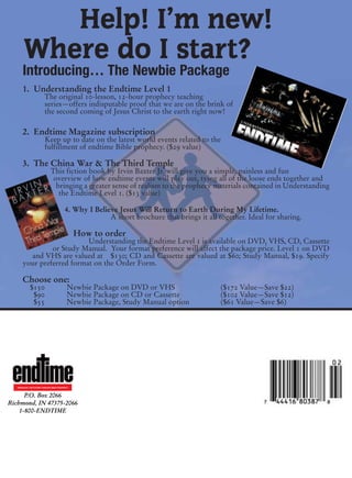 Help! I’m new!
        Where do I start?
       Introducing… The Newbie Package
       1. Understanding the Endtime Level 1
                          The original 10-lesson, 12-hour prophecy teaching
                          series—offers indisputable proof that we are on the brink of
                          the second coming of Jesus Christ to the earth right now!

       2. Endtime Magazine subscription
                          Keep up to date on the latest world events related to the
                          fulfillment of endtime Bible prophecy. ($29 value)

       3. The China War & The Third Temple
                               This fiction book by Irvin Baxter Jr. will give you a simple, painless and fun
                                overview of how endtime events will play out, tying all of the loose ends together and
                                 bringing a greater sense of realism to the prophecy materials contained in Understanding
                                  the Endtime Level 1. ($13 value)

                                           4. Why I Believe Jesus Will Return to Earth During My Lifetime.
                                                         A short brochure that brings it all together. Ideal for sharing.

                                                 How to order
                           Understanding the Endtime Level 1 is available on DVD, VHS, CD, Cassette
                or Study Manual. Your format preference will affect the package price. Level 1 on DVD
         and VHS are valued at $130; CD and Cassette are valued at $60; Study Manual, $19. Specify
       your preferred format on the Order Form.

       Choose one:
             $150                           Newbie Package on DVD or VHS                      ($172 Value—Save $22)
              $90                           Newbie Package on CD or Cassette                  ($102 Value—Save $12)
              $55                           Newbie Package, Study Manual option               ($61 Value—Save $6)




   REVEALING THE FUTURE THROUGH BIBLE PROPHECY



      P.O. Box 2066
Richmond, IN 47375-2066
    1-800-ENDTIME
 