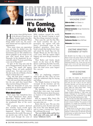 >> PERSPECTIVE



                             EDITORIAL
                              Irvin Baxter Jr.                                             REVEALING THE FUTURE THROUGH BIBLE PROPHECY



                              EDITOR-IN-CHIEF                                                   MAGAZINE STAFF
                                                                                      Editor-in-Chief: Irvin Baxter Jr.

                                 It’s Coming,                                         Assistant Editor: Eddie Sax


                                  but Not Yet                                         Editorial Assistants: Ginger Boerkircher,
                                                                                      Liz Freeman

                                                                                      Research: Kathy McKinney


 H
          ow many times did the hearts      Bible students around the world.
          of the devout of Israel race as   Surely the Second Coming is near!         Partner Relations: Jana Robbins
          they found a leader who they      But then things returned to normal.
 thought might be the Messiah? When           Then came the 1967 Six Day War.         Conference Director: Kara McPeak
 things didn’t work out, the excite-        “If Israel reunifies the city of
 ment abated and was replaced by dis-       Jerusalem, the rapture will take          Webmaster: Dan Barkley
 appointment.                               place,” proclaimed some of the
   How many times can expectation           prophecy preachers. Days later,
 soar and then be dashed onto the           Israel crossed that barbed wire fence           ENDTIME MINISTRIES
 rocks of disappointment before disil-      and raised the Israeli flag over the
 lusionment sets in? The unbelief was       Temple Mount for the first time in
                                                                                            STATEMENT OF FAITH
 almost palpable in the words of one        2,000 years. Still the rapture didn’t
 man who heard about Jesus of               happen, and soon things returned to       WE BELIEVE that the Bible is the inspired
                                                                                      Word of God, that Jesus Christ is the Savior
 Nazareth. In his skepticism, he sar-       normal.
                                                                                      of the world, and that He will come again to
 castically asked, “Can any good thing        Then Rabin and Arafat shook             establish a kingdom that shall never be
 come out of Nazareth?”                     hands on the lawn of the White            destroyed (Daniel 2:44). Those who are born
   In spite of the long wait and the        House confirming the Oslo Accords.        again (John 3:3-5) will have eternal life and
 many disappointments, the day final-       The confirmation of the covenant?         rule as kings and priests with Christ forever.
 ly came. The angels did appear             Have the final seven years begun?
 singing, “Peace on earth, goodwill         No…not yet.
 toward men. For unto you is born
 this day in the city of David, a Savior,   Now…                                               WHAT IS ENDTIME
 which is Christ the Lord.”                    They are implanting computer                      MAGAZINE?
   They did find Jesus wrapped in           chips under the skin. They are even
 swaddling clothes, lying in a manger!      using the subdermal chip for buying            In 1968, Irvin Baxter Jr. discovered the
                                                                                      United States and other modern nations in the
   The wise men from the east did fol-      and selling.                              Bible. He also found the Berlin Wall in the Bible
 low the star until they found Him             The Temple Institute in Israel has     and that one day it was to be torn down,
 who was born King of the Jews!             recreated all the furniture and the       reuniting Germany, and that event would be
   What for thousands of years was          utensils needed for resumption of         the catalyst to spark an international move-
 nothing but an elusive promise final-      temple worship.                           ment called the “New World Order.” These
 ly became a glorious reality!                 The Sanhedrin has been reestab-        things have now come to pass.
                                            lished after 1,600 years. Last month             Irvin Baxter Jr., a Pentecostal minister,
                                                                                      began Endtime Ministries in 1986 when he
 What about today?                          they held discussions about the prop-
                                                                                      wrote A Message For The President, a book
   How many false Antichrists have          er location of the prophesied Third       explaining the major prophecies of the Bible
 we had? Napoleon? How about                Temple.                                   which he had been teaching since 1968.
 Mussolini? Stalin? Adolf Hitler?              Still no rapture! Why hasn’t He             After the fall of the Berlin Wall, prophetic ful-
 Henry Kissinger? But does that mean        come back yet? It’s simple… it’s just     fillment accelerated rapidly. The decision was
 the prophesied Man of Sin won’t            not quite time yet.                       made to launch Endtime. The purpose of the
 come?                                         Know this for sure: The one who        magazine is to explain the prophecies of the
                                                                                      Bible and to show that they are now being ful-
   The prophecy teachers declared           promised to come the first time kept
                                                                                      filled in intricate detail.
 that someday Israel would again            His word. The same Messiah prom-               Articles focus on the soon return of Jesus
 become a nation. On May 14, 1948, it       ised to come a second time. Again,        Christ, the truth of the Bible, and the need for
 happened. David Ben Gurion                 He will keep His word.                    salvation. Endtime does not deal with doctrinal
 announced to the world: The name of           “For yet a little while, and he that   controversies, as valid as they may be. This will
 our Jewish state will be Israel. The       shall come will come, and will not        be left to other publications.
 blood raced through the veins of           tarry.” (Hebrews 10:37)              e


 4 ENDTIME MAGAZINE MARCH/APRIL 2005
 