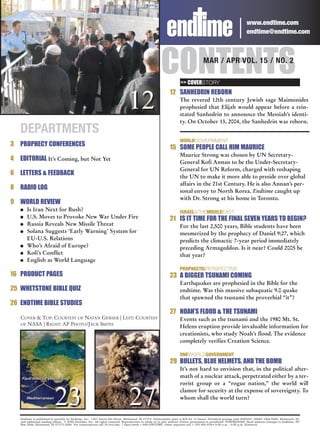 www.endtime.com
                                                                                                                                                                   endtime@endtime.com




                                                                                                       CONTENTS      >> COVERSTORY
                                                                                                                                     MAR / APR VOL. 15 / NO. 2



                                                                                                             12 SANHEDRIN REBORN

                                                                                12                                  The revered 12th century Jewish sage Maimonides
                                                                                                                    prophesied that Elijah would appear before a rein-
                                                                                                                    stated Sanhedrin to announce the Messiah’s identi-
                                                                                                                    ty. On October 13, 2004, the Sanhedrin was reborn.
    DEPARTMENTS
                                                                                                                    WORLDGOVERNMENT
3 PROPHECY CONFERENCES                                                                                       15 SOME PEOPLE CALL HIM MAURICE
                                                                                                                    Maurice Strong was chosen by UN Secretary-
4   EDITORIAL It’s Coming, but Not Yet                                                                              General Kofi Annan to be the Under-Secretary-
                                                                                                                    General for UN Reform, charged with reshaping
6 LETTERS & FEEDBACK                                                                                                the UN to make it more able to preside over global
                                                                                                                    affairs in the 21st Century. He is also Annan’s per-
8 RADIO LOG                                                                                                         sonal envoy to North Korea. Endtime caught up
                                                                                                                    with Dr. Strong at his home in Toronto.
9 WORLD REVIEW
    G   Is Iran Next for Bush?                                                                                      ISRAEL&THEMIDDLEEAST
    G   U.S. Moves to Provoke New War Under Fire                                                             21 IS IT TIME FOR THE FINAL SEVEN YEARS TO BEGIN?
    G   Russia Reveals New Missile Threat                                                                           For the last 2,500 years, Bible students have been
    G   Solana Suggests ‘Early Warning’ System for                                                                  mesmerized by the prophecy of Daniel 9:27, which
        EU-U.S. Relations                                                                                           predicts the climactic 7-year period immediately
    G   Who’s Afraid of Europe?                                                                                     preceding Armageddon. Is it near? Could 2005 be
    G   Kofi’s Conflict                                                                                             that year?
    G   English as World Language
                                                                                                                    PROPHECTICPERSPECTIVE
16 PRODUCT PAGES                                                                                             23 A BIGGER TSUNAMI COMING
                                                                                                                    Earthquakes are prophesied in the Bible for the
25 WHETSTONE BIBLE QUIZ                                                                                             endtime. Was this massive subaquatic 9.0 quake
                                                                                                                    that spawned the tsunami the proverbial “it”?
26 ENDTIME BIBLE STUDIES
                                                                                                             27 NOAH’S FLOOD & THE TSUNAMI
    COVER & TOP: COURTESY OF NATAN GESHER | LEFT: COURTESY                                                          Events such as the tsunami and the 1980 Mt. St.
    OF NASA | RIGHT: AP PHOTO/JACK SMITH
                                                                                                                    Helens eruption provide invaluable information for
                                                                                                                    creationists, who study Noah’s flood. The evidence
                                                                                                                    completely verifies Creation Science.

                                                                                                                    ONEWORLDGOVERNMENT
                                                                                                             29 BULLETS, BLUE HELMETS, AND THE BOMB
                                                                                                                    It’s not hard to envision that, in the political after-
                                                                                                                    math of a nuclear attack, perpetrated either by a ter-
                                                                                                                    rorist group or a “rogue nation,” the world will


                            23                                                  27                                  clamor for security at the expense of sovereignty. To
                                                                                                                    whom shall the world turn?


    Endtime is published bi-monthly by Endtime, Inc., 1301 South 8th Street, Richmond, IN 47374. Subscription price is $29 for 12 issues. Periodical postage paid #009267, ISSN# 1066-6885, Richmond, IN,
    and additional mailing offices. © 2005 Endtime, Inc. All rights reserved. Reproduction in whole or in part without written permission is prohibited. POSTMASTER: Send address changes to Endtime, PO
    Box 2066, Richmond, IN 47375-2066. For subscriptions call 24 hrs/day, 7 days/week 1-800-ENDTIME. Other inquiries call 1-765-962-6344 9:00 a.m. - 4:00 p.m. (Eastern).
 