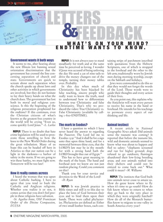>> LETTERSTOTHEEDITOR


                                LETTERS
                                  &FEEDBACK     WHAT’S ON YOUR MIND?
                                           E N D T I M E WA N T S T O K N O W.

 Government wants it both ways                 REPLY: It is not always easy to stand   taining strips of parchment inscribed
   It seems to me, after hearing about      steadfastly for truth and at the same      with quotations from the Hebrew
 the new Illinois law banning sexual        time be perceived as loving. I wonder      Scriptures, one of which is strapped
 orientation discrimination that the        if Jesus was accused of being unloving     to the forehead and the other to the
 government has crossed the line con-       the day He used a cat of nine tails to     left arm; traditionally worn by Jewish
 cerning separation of church and           drive the money changers out of the        men during morning worship, except
 state. Governments are quick to            temple, turning their money tables         on the Sabbath and holidays.
 scream about such separation when          over. Probably.                               Jews were commanded to do this so
 the church speaks up about laws and           In this day when much of                that they would not forget the words
 other activities in which governments      Christianity has been hijacked by          of the Lord. Those words were to
 are involved, but they do not hesitate     false teaching, sincere people who         guide their thoughts and every action
 to lay their heavy hands on what the       really want to know the truth, need        of their lives.
 church does. The government has lost       to understand how to differentiate            As you point out, this explains why
 both its moral and religious con-          between true Christianity and false        the Antichrist will want every person
 science. Is this the beginning of the      Christianity. That’s why we pro-           to receive his name in the hand or
 religious persecution prophesied for       duced the video: True Christianity vs.     forehead. He intends for his teachings
 the endtime? If this continues, even       False Christianity (available by call-     to permeate every aspect of our
 the Christian citizens of what’s           ing 1-800-ENDTIME).                        thinking and life.
 known as the greatest free country in
 the world will be crying “Even so,
 come quickly Lord Jesus.” -L. Larlee       The mark in Exodus?                        Animal instinct
                                              I have a question to which I have           A recent article in National
    REPLY: There is no doubt that hate      never heard the answer to regarding        Geographic News asked: Did animals
 crime legislation will be used to pros-    the Passover. The Lord led me to           sense the tsunami was coming? It
 ecute those unwilling to bow the           Exodus 13:9: “And it shall be for a sign   reported that before the tsunami hit,
 knee to the New World Order during         unto thee upon thine hand, and for a       wild and domestic animals seemed to
 the great tribulation. Many of us          memorial between thine eyes, that the      know what was about to happen and
 hope this can be headed off here in        LORD’S law may be in thy mouth:            fled to safety: “elephants screamed
 America so that our nation can be a        for with a strong hand hath the            and ran for higher ground; dogs
 light in the darkness—a harbor of          LORD brought thee out of Egypt.”           refused to go outdoors; flamingos
 safety in the storm. If we are going to      This has to have great meaning to        abandoned their low-lying breeding
 win these battles, we must fight now.      the mark of the beast. The hand and        areas; and zoo animals rushed into
 Tomorrow will be too late!                 forehead now we know are not just          their shelters and could not be
                                            random placing. Could you comment          enticed to come back out.” What
                                            on this?                                   could it mean? -M. Williams
 How it really comes across                   Thank you for your service and
   I heard the woman that was upset         devotion to the Word of the Lord!             REPLY: The instincts that God built
 about Catholic bashing. I have to            -D. Ryan                                 into animals never cease to amaze us.
 agree that you tend to bash the                                                       How do geese know where to fly
 Catholic and Anglican religions.             REPLY: It was Jewish practice in         when it’s time to go south? How do
 Whether you realize it or not, it          Bible times and still is to this day to    fish know where to return to when
 comes across that you don’t feel peo-      place the laws of God between their        they go back to the very place in
 ple in these religions have salvation.     eyes and to bind them upon their           which they were originally hatched?
   -Sr. Agatha-Anne, OSF Franciscan         hands. These were called phylacter-        How do all of the Monarch butter-
 Order of the Divine Compassion,            ies. Phylacteries are defined as: Either   flies know to migrate to one valley in
 ECUSA                                      of two small leather boxes, each con-      South America every year?


 6 ENDTIME MAGAZINE MARCH/APRIL 2005
 