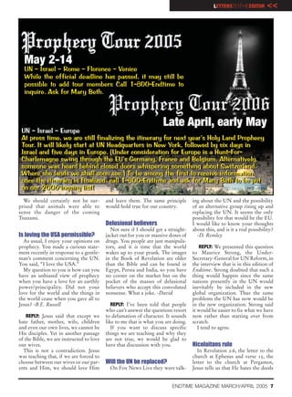 LETTERSTOTHEEDITOR         <<




  May 2-14
  UN – Israel – Rome – Florence – Venice
  While the official deadline has passed, it may still be
  possible to add tour members Call 1-800-Endtime to
  inquire. Ask for Mary Beth.



                                                                     Late April, early May
 UN – Israel – Europe
 UN – Israel – Europe
 At press time, we are still finalizing the itinerary for next year’s Holy Land Prophecy
 At press time, we are still finalizing the itinerary for next year’s Holy Land Prophecy
 Tour. It will likely start at UN Headquarters in New York, followed by six days in
 Tour. It will likely start at UN Headquarters in New York, followed by six days in
 Israel and five days in Europe. (Under consideration for Europe is a Hunt-For-
 Israel and five days in Europe. (Under considerationfor Europe is a Hunt-For-
 Charlemagne swing through the EU’s Germany, France and Belgium. Alternatively,
 Charlemagne swing through the EU’s Germany, France and Belgium. Alternatively,
 someone was heard behind closed doors whispering something about Switzerland.
 someone was heard behind closed doors whispering something about Switzerland.
 Where she lands we shall soon see.) To be among the first to receive information
 Where she lands we shall soon see.) To be among the first to receive information
 once the itinerary is finalized, call 1-800-Endtime and ask for Mary Beth to be put
 once the itinerary is finalized, call 1-800-Endtime and ask for Mary Beth to be put
 on our 2006 inquiry list!
 on our 2006 inquiry list!
  We should certainly not be sur-         and leave them. The same principle       ing about the UN and the possibility
prised that animals were able to          would hold true for our country.         of an alternative group rising up and
sense the danger of the coming                                                     replacing the UN. It seems the only
Tsunami.                                                                           possibility for that would be the EU.
                                          Delusional believers                     I would like to know your thoughts
                                            Not sure if I should get a straight-   about this, and is it a real possibility?
Is loving the USA permissible?            jacket out for you or massive doses of     -D. Remley
  As usual, I enjoy your opinions on      drugs. You people are just manipula-
prophecy. You made a curious state-       tors, and it is time that the world          REPLY: We presented this question
ment recently in response to a gentle-    wakes up to your prank. The images       to Maurice Strong, the Under-
man’s comment concerning the UN.          in the Book of Revelation are older      Secretary-General for UN Reform, in
You said, “I love the USA.”               than the Bible and can be found in       the interview that is in this edition of
  My question to you is how can you       Egypt, Persia and India, so you have     Endtime. Strong doubted that such a
have an unbiased view of prophecy         no corner on the market but on the       thing would happen since the same
when you have a love for an earthly       pocket of the masses of delusional       nations presently in the UN would
power/principality. Did not your          believers who accept this convoluted     inevitably be included in the new
love for the world and the things in      nonsense. What a joke. -David            global organization. Thus the same
the world cease when you gave all to                                               problems the UN has now would be
Jesus? -B.E. Russell                         REPLY: I’ve been told that people     in the new organization. Strong said
                                          who can’t answer the questions resort    it would be easier to fix what we have
    REPLY: Jesus said that except we      to defamation of character. It sounds    now rather than starting over from
hate father, mother, wife, children       like to me that is what you are doing.   scratch.
and even our own lives, we cannot be         If you want to discuss specific          I tend to agree.
His disciples. Yet in another passage     things we are teaching and why they
of the Bible, we are instructed to love   are not true, we would be glad to
our wives.                                have that discussion with you.           Nicolaitans rule
  This is not a contradiction. Jesus                                                 In Revelation 2:6, the letter to the
was teaching that, if we are forced to                                             church at Ephesus and verse 15, the
choose between our wives or our par-      Will the UN be replaced?                 letter to the church at Pergamos,
ents and Him, we should love Him            On Fox News Live they were talk-       Jesus tells us that He hates the deeds


                                                                         ENDTIME MAGAZINE MARCH/APRIL 2005 7
 