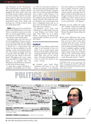 >> LETTERSTOTHEEDITOR
 and doctrines of the Nicolaitans.             3:5: “(For if a man know not how to          four more copies so I can lend them
 After studying this, it appeared to me        rule his own house, how shall he take        out to people. Everyone needs to
 that a lay person or a pastor should          care of the church of God?)” A pastor        read this book. You could have
 shepherd the flock rather than rule           has to be a strong enough individual         written another 200 pages, but I’m
 the flock, because ruling would lead          who is able to rule, because if he           glad you kept it short and sweet so
 the flock to believe that he was their        doesn’t, Satan will take advantage of        all ages can enjoy it. Once you start
 master and we have but one master             his weakness and encroach upon the           reading you don’t want to put it
 Jesus Christ. I think it’s wise that we       church. On the other hand, any pas-          down. Thank you. I look forward
 understand what those deeds and               tor should be very conscientious and         to your next book. —M. Wagener
 doctrines are. I’d like to know what          have a shepherd’s heart and try to
 you think about this?                         never hurt the flock that he pastors.    G   Thank you for telling the truth.
                                               There has to be a balance.                   The Catholic Church has bullied
    REPLY: Although I have studied the           In Matthew 23:10, Jesus said,              my ancestors, stolen my faith and
 deeds of the Nicolaitans, I’m not sure        “Neither be ye called masters: for one       culture as a Sephardic Jew from the
 I have a conclusive answer as to what         is your Master, even Christ.” Paul           Iberian Peninsula. Keep telling the
 they are. Some people believe it was          said, “You follow me as I follow             truth. —Felix
 the doctrine of laity rule, especially        Christ.” As pastors, we should only
 since laitans is part of this name.           expect people to follow us, as we fol-   G   You teach differently than many
    Sometimes laity rule will move us          low Christ.                                  prophecy teachers, and people rip
 toward ungodliness because preach-                                                         into you for it. But I have been
 ers are human beings and are subject                                                       noticing lately that many of these
 to pressures like everyone else. When         Feedback                                     teachers are now mixing some of
 a church has a strong board that              G   Thank you for talking tough truths       your teaching with theirs. Recently,
 begins to exercise authority over the             today. I am listening to you as I        I saw a popular prophecy teacher
 minister, a laity rule situation devel-           write. I see so many pastors with        speaking on the lion with the
 ops. The minister no longer feels free            blood on their hands, making their       eagle’s wings being Great Britain
 to preach what the Bible says. He                 congregants believe they are saved       and the U.S., and Germany being
 fears for his job, which is his liveli-           when they may not be. You’re             the leopard. Keep up the great
 hood. Throughout the years, many                  okay—I’m okay, Christendom. It’s         work. You make sense! —Tom G.
 have succumbed to those pressures. I              a far cry from the words of our
 think it is possible that the                     Lord. —Nancy
 Nicolaitans that believed in immoral-                                                  ENDTIME thanks you for your letters. The
                                                                                        letters we use do not necessarily reflect the
 ity did some of those things.                 G   I finished your book Dark            views of ENDTIME and/or its staff. END-
    I agree that a pastor should be a              Intentions and have to say: this     TIME reserves the right to edit letters accord-
 shepherd. Yet the Bible says in I Titus           book is awesome. I am ordering       ing to space and style.




                POLITICSStation Log
                     Radio
                           & RELIGION
 ARKANSAS Ft. Smith KFSA 950 AM 3:00-4:00pm Live Little Rock KAAY 1090 AM 3:00-4:00pm CALIFORNIA Santa Maria KGDP 660 AM 2:00-
 3:00pm GEORGIA Atlanta WGUN 1010 AM 2:00-2:30pm Macon WBML 900 AM 4:00-5:00pm Live ILLINOIS Chicago
 WNDZ 760 AM 7:00-7:30am INDIANA South Bend WHME 103.1 FM 4:00-5:00pm Richmond WHON 930 AM 2:00-
 3:00pm Ft. Wayne WLYV 1450 AM 4:30-5:00pm Indianapolis WNTS 1590 AM 4:00-
 5:00pm Live IOWA Des Moines KPSZ 940 AM 3:00-3:30pm Live LOUISIANA New
 Orleans WLNO 1060 AM 3:00-4:00pm Live MICHIGAN Battle Creek WOLY 1550 AM
 4:00-5:00pm Live Detroit WLQV 1500 AM 4:00-4:30pm Live MISSISSIPPI
 Jacksonville WTWZ 1120 AM 9:30-10:30am MISSOURI Mexico KMFC 92.1 FM 1:00-
 2:00pm Poplar Bluff KOKS 89.5 FM 3:00-3:30pm Live St. Louis KXEN 1010 AM 3:00-
 4:00pm Live NEBRASKA Omaha KCRO 660 AM 11:00pm-12mid NEW YORK New York
 WMCA 970 AM 11:00pm-12mid OREGON Portland KKSL 1290 AM 1:00-2:00pm
 Live TEXAS Daingerfield KEGG 91.9 FM 11:00am-12:00 Corpus Christi KCTA 1030
 AM 4:00-4:30pm Dallas KVTT 91.7 FM 3:00-4:00pm Live WASHINGTON Spokane
 KTRW 970 AM 1:00-2:00pm Live WISCONSIN Milwaukee WJYI 1340 AM 3:00-
 4:00pm Live

 WORLDWIDE—SHORTWAVE RADIO (times shown for U.S. Eastern) North America &
 South America WHRI 15.665 4:00-5:00pm Live North America, Middle East, Africa
 WHRA 17.650 2:00-3:00pm North America, Europe WHRI 9.840 4:00-5:00pm Live,
 7.520 6:00-7:00am

 WORLDWIDE—INTERNET www.endtime.com — listen live or to archives



 8 ENDTIME MAGAZINE MARCH/APRIL 2005
 