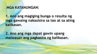 MGA KATANUNGAN:
1. Ano ang magiging bunga o resulta ng
mga gawaing nakasisira sa tao at sa ating
kalikasan.
2. Ano ang mga dapat gawin upang
maiwasan ang pagkasira ng kalikasan.
 