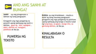 ANO ANG SANHI AT
BUNGA?
SANHI - ay ang pinagmulan o
dahilan ng isang pangyayari.
Ginagamit ang mga pangatnig na
pananhi upang ipahayag ang sanhi o
dahilan, gaya ng, kasi, sapagkat ,
dahil, dahilan sa, mangyari,
palibhasa at iba pa.
PUWERSA NG
TEKSTO
BUNGA- ay ang kinalabasan , resulta o
dulot ng isang naunang pangyayari,
ginagamit ang mga pangatnig na panlinaw
upang ipahayag ang bunga o resulta tulad
ng kung kaya, sa gayon, bunga nito, sa
ganitong dahilan, at iba pa.
KINALABASAN O
RESULTA
 
