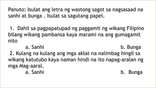 Panuto: Isulat ang letra ng wastong sagot sa nagsasaad na
sanhi at bunga . Isulat sa sagutang papel.
1. Dahil sa pagpapatupad ng paggamit ng wikang Filipino
bilang wikang pambansa kaya marami na ang gumagamit
nito
a. Sanhi b. Bunga
2. Kulang na kulang ang mga aklat na nalimbag hingil sa
wikang katutubo kaya naman hindi na ito napag-aralan ng
mga Mag-aaral.
a. Sanhi b. Bunga
 