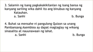 3. Salamin ng isang pagkakakikilanlan ng isang bansa ng
kanyang sariling wika dahil ito ang binubuo ng kanyang
Katauhan.
a. Sanhi b. Bunga
4. Buhat sa mensahe ni pangulong Quizon sa unang
Pambansang Asemblea ay dapat magtaglay ng wikang
sinasalita at nauunawaan ng lahat.
a. Sanhi b. Bunga
 