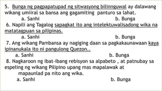 5. Bunga ng pagpapatupad ng sitwasyong bilinnguwal ay dalawang
wikang umiiral sa bansa ang gagamiting panturo sa lahat.
a. Sanhi b. Bunga
6. Napili ang Tagalog sapagkat ito ang intelektuwalisadong wika na
matatagpuan sa pilipinas.
a. Sanhi b. Bunga
7. Ang wikang Pambansa ay nagiging daan sa pagkakaunawaan kaya
ipinanukala ito ni pangulong Quezon..
a. Sanhi b. Bunga
8. Nagkaroon ng ibat-ibang rebisyon sa alpabeto , at patnubay sa
espeling ng wikang Pilipino upang mas mapalawak at
mapaunlad pa nito ang wika.
a. Sanhi b. Bunga
 