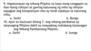 9. Napatunayan ng wikang Pilipino na kaya itong tanggapin sa
ibat-ibang rehiyon at gawing katuwang ng wika ng rehiyon
sapagkat ang komposisyon nito ay hindi nalalayo sa naturang
wika.
a. Sanhi b. Bunga
10. Ayon sa kautusan bilang 7, ang wikang pambansa ay
tatawaging Pilipino dahil sa masyadong mahabang katawagan
ang Wikang Pambansang Pilipino.
a. Sanhi b. bunga
 