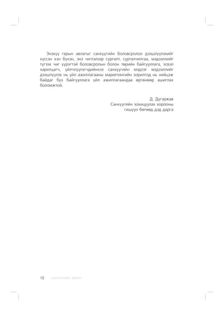 ÑÀÍÕ¯¯ÃÈÉÍ ÕªÒª×10
Ýíýõ¿¿ ãàðûí àâëàãûã ñàíõ¿¿ãèéí áîëîâñðîëîî äýýøë¿¿ëýõèéã
õ¿ññýí õýí á¿õýí, ýíý ÷èãëýëýýð ñóðãàëò, ñóðòàë÷èëãàà, ìýäýýëëèéã
ò¿ãýýõ ÷èã ¿¿ðýãòýé áîëîâñðîëûí áîëîí òºðèéí áàéãóóëëàãà, ýñâýë
õàðèëöàã÷, ¿éë÷ë¿¿ëýã÷äèéíõýý ñàíõ¿¿ãèéí ìýäëýã ìýäýýëëèéã
äýýøë¿¿ëýõ íü ¿éë àæèëëàãààíû ìàðêåòèíãèéí çîðèëãîä íü íèéöýæ
áàéäàã á¿õ áàéãóóëëàãà ¿éë àæèëëàãààíäàà ºðãºíººð àøèãëàõ
áîëîìæòîé.
Ä. Ä¿ãýðæàâ
Ñàíõ¿¿ãèéí çîõèöóóëàõ õîðîîíû
ãèø¿¿í áºãººä äýä äàðãà
 