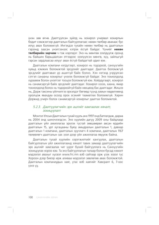 ÑÀÍÕ¯¯ÃÈÉÍ ÕªÒª×100
¿íýí çºâ ºãíº. Äààòãóóëñàí ç¿éëä íü õîõèðîë ó÷èðâàë õîõèðëûí
áîäèò õýìæýýãýýð äààòãàëûí áàéãóóëëàãààñ íºõºí òºëáºð àâàõààñ áóñ
èë¿¿ àâàõ áîëîìæã¿é. Èíãýõäýý òóõàéí íºõºí òºëáºð íü äààòãàëûí
ãýðýýíä çààñàí ¿íýëãýýíýýñ õýòðýõ ¸ñã¿é áàéäàã. ¯¿íèéã íºõºí
òºëáºðèéí çàð÷èì ÷ ãýæ íýðëýäýã. Ýíý íü ìºíãºº çýýëä¿¿ëæ îðîíä
íü áàéøèí áàðüöààëñàí ýòãýýäýýñ çýýë¿¿ëñýí ìºíãº, õ¿¿, çàéëøã¿é
ãàðñàí çàðäëààñàà èë¿¿ã àâàõ ¸ñã¿é áàéäàãòàé àäèë þì.
Äààòãàëûí êîìïàíè íýãä¿ãýýðò, õîõèðîë íü òîäîðõîé, ñàíõ¿¿ãèéí
õóâüä õýìæèõ áîëîìæòîé ýðñäëèéã äààòãàäàã. Äààòãàõ áîëîìæã¿é
ýðñäëèéã äààòãàâàë ¿ð àøèãã¿é áàéõ áîëíî. Õýí íýãýíä ó÷ðóóëñàí
ñýòãýë ñàíààíû õîõèðëûã ¿íýëýõ áîëîìæã¿é áàéäàã. Ýíý òîõèîëäîëä
õóðààìæ áîëîí ¿íýëãýýã òîîöîõ áîëîìæã¿é þì. Õî¸ðäóãààðò, õîõèðîë
íü ñàíàìñàðã¿é áàéõ ýðñäëèéã äààòãàäàã. Õîõèðîë õýçýý, õààíà, ÿìàð
òîõèîëäîëä áîëîõ íü òîäîðõîéã¿é áàéõ íºõöºëä áàñ äààòãàäàã. Æèøýý
íü, Äîðæ òàêñèíû ¿éë÷èëãýý ýðõýëäýã áºãººä ò¿¿íä çàìûí õºäºëãººíä
îðîëöîæ ÿâàõäàà îñîëä îðîõ ýñýõèéã òààìàãëàõ áîëîìæã¿é. Õàðèí
Äîðæèä ó÷èð÷ áîëîõ ñàíàìñàðã¿é õîõèðëûã äààòãàõ áîëîìæòîé.
5.2.3. Äààòãóóëàã÷èéí ýðõ àøãèéã õàìãààëàõ õÿíàëò,
çîõèöóóëàëò
Ìîíãîë Óëñûí Äààòãàëûí òóõàé õóóëü àíõ 1997 îíä áàòëàãäàæ, äàðàà
íü 2004 îíä øèíý÷ëýãäñýí. Ýíý õóóëèéí äàãóó 2009 îíû áàéäëààð
äààòãàëûí ¿éë àæèëëàãàà ýðõëýõ òóñãàé çºâøººðºë àâñàí åðäèéí
äààòãàëûí 15, óðò õóãàöààíû áóþó àìüäðàëûí äààòãàëûí 1, äàâõàð
äààòãàëûí 1 êîìïàíè, äààòãàëûí çóó÷ëàã÷ 4 êîìïàíè, äààòãàëûí 1167
òºëººëºã÷ äààòãàëûí çàõ çýýë äýýð ¿éë àæèëëàãàà ÿâóóëæ áàéíà.
Äààòãàëûí òóõàé õóóëèéí õýðýãæèëòèéã õàíãóóëàõ, äààòãàëûí
áàéãóóëëàãûí ¿éë àæèëëàãààíä õÿíàëò òàâèõ çàìààð äààòãóóëàã÷èéí
ýðõ àøãèéã õàìãààëàõ ÷èã ¿¿ðýã á¿õèé áàéãóóëëàãà íü Ñàíõ¿¿ãèéí
çîõèöóóëàõ õîðîî þì. Òà ýíý áàéãóóëëàãûí òàëààð áîëîí áóñàä íýìýëò
ìýäýýëýë àâàõûã õ¿ñâýë www.frc.mn âýá ñàéòààð îðæ ¿çýõ ýñâýë òóñ
Õîðîîí äýýð áèåýð èðæ àëèâàà ìýäýýëýë çºâëºãºº àâàõ áîëîìæòîé.
Äààòãàëûí êîìïàíèóäûí õàÿã, óòàñ âýá õàÿãèéã Õàâñðàëò 6, 7-îîñ
¿çíý ¿¿.
 