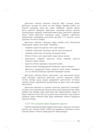 ÈÐÃÝÄÝÄ ÇÎÐÈÓËÑÀÍ ÃÀÐÛÍ ÀÂËÀÃÀ 105
Äààòãàëûí ãýðýýíä ãýðýýíèé õ¿÷èíòýé áàéõ õóãàöààã çààíà.
Äààòãàëûí õóãàöàà ãîë òºëºâ íýã æèë áàéäàã. ªºðººð õýëáýë, íýã
æèëèéí õóãàöààíä ãàðàõ á¿õ íºõºí òºëáºðèéã ãýðýýíä çààñíû
äàãóó äààòãàã÷ õàðèóöíà. Äààòãàëûí êîìïàíèä èéíõ¿¿ ýðñäëýý
øèëæ¿¿ëýõäýý òîäîðõîé õýìæýýíèé ìºíãº áóþó äààòãàëûí õóðààìæ
òºëíº. Èõýíõ äààòãàëûí êîìïàíèé õóâüä òýýâðèéí õýðýãñëèéí
çîðèóëàëòààñ õàìààðààä ¿íýëãýýíèé ä¿íãèéí 1-1.2 õóâüòýé òýíöýõ
õóðààìæ òîãòîîñîí áàéäàã.
Äààòãàëûí êîìïàíè ãýðýýíäýý íºõºí òºëáºð îëãîõ áîëîìæã¿é
íºõöë¿¿äèéã çààâàë çààæ ºãäºã. Òóõàéëáàë:
Òýýâðèéí õýðýãñëýý àøèãëàí ãýìò õýðýã ¿éëäñýí
Òýýâðèéí õýðýãñëèéã æîëîîäîõ ýðõã¿é õ¿íä øèëæ¿¿ëñýí
Òýýâðèéí õýðýãñëèéã ñîãòóóãààð æîëîîäîæ ÿâñàí
Ìîíãîë Óëñûí íóòàã äýâñãýðèéí ãàäíà ãàðñàí ýðñäýë
Äààòãóóëñàí òýýâðèéí õýðýãñëýýñ áóñàä òýýâðèéí õýðýãñýë
ýçýìøñýí ¿åèéí ýðñäýë
Ñóðãàëòûí áîëîí óðàëäààí òýìöýýíèé ¿åèéí
Áàéãàëü îð÷èí áîõèðäóóëàõòàé õîëáîãäîí ãàðñàí õîõèðîë
Äààòãàëûí õóðààìæèéã á¿ðýí òºëººã¿é ¿åèéí íºõºí òºëáºðèéã
òóñ òóñ îëãîõã¿é áàéõààð ãýðýýíèé íºõöºëäºº òóñãàíà.
Äààòãàëûí êîìïàíè áîëîí äààòãóóëàã÷ íàð ¿íýëãýýíèé æèøèã
äîîä õÿçãààðûã õàðãàëçàí äààòãàëûí ¿íýëãýýã õàðèëöàí òîõèð÷
òîãòîîõ áºãººä ò¿¿íä íîãäîõ õóðààìæèéã äààòãàã÷èéí òîãòîîñîí
õóâèàð òîîöäîã. Õóðààìæèéã æèëýýð áóþó íýã óäàà, ýñâýë ñàð ñàðààð
òºëæ áîëíî.
Äààòãàëûí êîìïàíè íü õóóëèéí õýëëýãýýð “äààòãàëûí òîõèîëäîë”
ãýõ àþóë îñîë òîõèîëäîõîä ãýðýýíä çààñíû äàãóó äààòãóóëàã÷èä íºõºí
òºëáºð ºãºõ áºãººä õýðýâ äààòãóóëæ áóé õºðºíãèéíõºº òàëààð Òà
áóðóó ìýäýýëýë ºãñºí áîë ýíý íü äààòãàëûí êîìïàíèàñ òàíä ó÷èðñàí
õîõèðëûã íºõºí òºëºõã¿é áàéõ áóþó òºëáºðèéí õýìæýýã áóóðóóëàõ
¿íäýñëýë áîëäîã.
5.2.10. Óðò õóãàöààíû áóþó àìüäðàëûí äààòãàë
Ñ¿¿ëèéí ¿åä áèäíèé ìýäýõ åðäèéí äààòãàëààñ ãàäíà óðò õóãàöààíû
äààòãàë ¿¿ñ÷ õºãæèæ áàéíà. 2008 îíä àìüäðàëûí äààòãàëûí àíõíû
êîìïàíè áîëîõ “Íýéøíë ëàéô äààòãàë” áàéãóóëàãäñàí.
 