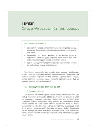 ÈÐÃÝÄÝÄ ÇÎÐÈÓËÑÀÍ ÃÀÐÛÍ ÀÂËÀÃÀ 11
I Á¯ËÝÃ.
Ñàíõ¿¿ãèéí çàõ çýýë áà òàíû îðîëöîî
Ýíý á¿ëýãò ñàíõ¿¿ãèéí çàõ çýýëèéí ìºí ÷àíàðûã òàéëáàðëàæ,
óã çàõ çýýëä èðãýä õýðõýí îðîëöîõ òàëààð ºã¿¿ëíý. Ñàíõ¿¿ãèéí çàõ
çýýëèéí àæèëëàõ çàð÷ìûã ñàéòàð îéëãîæ, õàðèóöëàãàòàé õàíäàí,
àæëàà áîäèòîé òºëºâëºæ ÷àäñàí íºõöºëä îðîëöîã÷-èðãýí á¿ð ¿ð
øèìèéã íü èë¿¿ õ¿ðòýõ áîëîìæòîé.
1.1. Ñàíõ¿¿ãèéí çàõ çýýë ãýæ þó âý?
1.1.1. Åðºíõèé îéëãîëò
Çàõ çýýëèéã íýã òàëààñ ýðýëò, íºãºº òàëààñ íèéë¿¿ëýëò ¿¿ñ÷ áóé
òàëáàð ãýæ ýíãèéíýýð îéëãîæ áîëîõ þì. ×ºëººò çàõ çýýëèéí îíöëîã
íü õóäàëäàã÷, õóäàëäàí àâàã÷äûí ÷ºëººò ñîíãîëò, èòãýëöýë äýýð
ñóóðèëñàí áàéäàã. Ñîöèàëèñò áóþó òºâëºðñºí òºëºâëºãººò ýäèéí
çàñàãò “÷ºëººò çàõ çýýë” ãýñýí îéëãîëò áàéñàíã¿é. Ó÷èð íü Óëñûí
òºëºâëºãººíèé êîìèññ ýíãèéí èðãýä þó õýðýãëýõ, ¿éëäâýð¿¿ä ÿìàð
á¿òýýãäýõ¿¿í ¿éëäâýðëýõèéã áàòëààä ºã÷èõäºã áàéâ. Ñîöèàëèñò
ñèñòåì èéíõ¿¿ èðãýäèéí æàì ¸ñíû ýðõ áóþó àøèã îëîõ, á¿òýýë÷ýýð
ñýòãýõ, ÷ºëººò ñîíãîëòûã õÿçãààðëàæ áàéñàí ó÷èð 1990-ýýä îíä íóðàí
óíàñàí áèëýý.
Ýíý ñýäâèéã ñóäàëñíààð Òà:
Çàõ çýýëèéí òàëààð îéëãîëòòîé áîëæ, ò¿¿íèé äîòîð ñàíõ¿¿,
ìºíãºíèé áîëîí õºðºíãèéí çàõ çýýëèéí òàëààð ñóóðü ìýäëýã
îëæ àâíà.
Õºðºíãèéí çàõ çýýëä æèðèéí èðãýí õýðõýí îðîëöîõ,
Õºðºíãèéí áèðæèéí ¿¿ðýã, õºðºíãº îðóóëàã÷äûí ýðõ àøèã
õýðõýí õàìãààëàãääàã òàëààð îéëãîëòîé áîëíî.
Õóâèéí ñàíõ¿¿ãèéí òºëºâëºãºº çîõèîõ, õýðýãæ¿¿ëýõ, ò¿¿íèé
à÷ õîëáîãäëûí òàëààð ìýäýõ áîëíî.
 