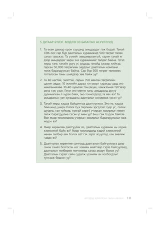 ÈÐÃÝÄÝÄ ÇÎÐÈÓËÑÀÍ ÃÀÐÛÍ ÀÂËÀÃÀ 111
5 ÄÓÃÀÀÐ Á¯ËÝÃ. ÌÝÄËÝÃÝÝ ÁÀÒÀÒÃÀÕ ÀÑÓÓËÒÓÓÄ
1. Òà åñºí äàâõàð îðîí ñóóöàíä àìüäàðäàã ãýæ áîäú¸. Òàíàé
ÑªÕ-îîñ ñàð á¿ð äààòãàëûí õóðààìæèä 500 òºãðºã òºëºõ
ñàíàë òàâüæýý. Òà ¿¿íèéã çºâøººðñºíã¿é, õàðèí òàíàé ÿã
äýýð àìüäàðäàã õºðø ýíý õóðààìæèéã òºëäºã áàéíà. Ãýòýë
õºðø òàíü òàíàéõ óðóó óñ àëäààä òàíàéä çàñâàð õèéõýä
ãàðñàí 50,000 òºãðºãèéí çàðäëûã äààòãàëûí êîìïàíè
òºëæ áàðàãäóóëñàí áàéíà. Ñàð á¿ð 500 òºãðºã òºëºõººñ
òàòãàëçñàí òàíû øèéäâýð çºâ áàéæ óó?
2. Òà 40 íàñòàé, ýìýãòýé, ñàðûí 350 ìÿíãàí òºãðºãèéí
öàëèí àâäàã. 10 æèëèéí äàðàà òýòãýâýðò ãàðàõàä ñàðä ýíý
ìºíãºíèéõºº 30-40 õóâüòàé òýíöýõ¿éö õýìæýýíèé òýòãýâýð
àâíà ãýæ ¿çüå. Ãýòýë ýíý ìºíãº òàíû àìüäðàëä äóòóó
äóëèìàãõàí ë õ¿ðýõ áàéõ, ýíý òîõèîëäîëä òà ÿàõ âý? Òà
àìüäðàëûí óðò õóãàöààíû äààòãàëûã ñîíèðõîæ ¿çñýí ¿¿?
3. Òàíàé õºðø õàøàà áàéøèíãàà äààòãóóëæýý. Ýíý íü õàøàà
áàéøèíä ó÷èð÷ áîëîõ á¿õ òºðëèéí ýðñäëýýñ (¿åð óñ, ñàëõè
øóóðãà, ãàë ò¿éìýð, õóëãàé çýðýã) ó÷èðñàí õîõèðëûã íºõºí
òºëæ áàðàãäóóëíà ãýñýí ¿ã ìºí ¿¿? Áèø ãýæ áîäîæ áàéãàà
áîë ÿìàð òîõèîëäîëä ó÷èðñàí õîõèðëûã áàðàãäóóëàõûã ÿàæ
ìýäýõ âý?
4. ßìàð õºðºíãºº äààòãóóëàõ âý, äààòãàëûí õóðààìæ íü õýäèé
õýìæýýòýé áàéõ âý? ßìàð òîõèîëäîëä õýäèé õýìæýýíèé
íºõºí òºëáºð àâ÷ áîëîõ âý? ãýõ çýðýã àñóóëòàä õýí çºâëºæ
÷àäàõ âý?
5. Äààòãóóëàõ õºðºíãºº ñîíãîîä äààòãàëûí áàéãóóëëàãà äýýð
î÷èæ ñàíàë áîëãîñîí íýã õýâèéí ìàÿãòààð ãýðýý áàéãóóëààä,
äààòãàëûí òºëáºðºº òºë÷èõººä ñàíàà àìàð÷ áîëîõ óó?
Äààòãàëûí ãýðýýã ñàéí ñóäàëæ ¿çýõèéí à÷ õîëáîãäëûã
òóíãààæ áîäñîí óó?
 