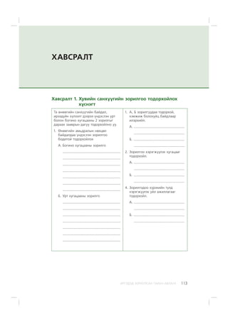 ÈÐÃÝÄÝÄ ÇÎÐÈÓËÑÀÍ ÃÀÐÛÍ ÀÂËÀÃÀ 113
ÕÀÂÑÐÀËÒ
Õàâñðàëò 1. Õóâèéí ñàíõ¿¿ãèéí çîðèëãîî òîäîðõîéëîõ
õ¿ñíýãò
Òà ºíººãèéí ñàíõ¿¿ãèéí áàéäàë,
èðýýä¿éí õ¿ëýýëò äýýðýý ¿íäýñëýí óðò
áîëîí áîãèíî õóãàöààíû 2 çîðèëãûã
äàðààõ çààâðûí äàãóó òîäîðõîéëíî óó.
1. ªíººãèéí àìüäðàëûí íºõöºë
áàéäàëäàà ¿íäýñëýí çîðèëãîî
áîäèòîé òîäîðõîéëîõ
À. Áîãèíî õóãàöààíû çîðèëãî
.................................................................
.................................................................
.................................................................
.................................................................
.................................................................
.................................................................
.................................................................
Á. Óðò õóãàöààíû çîðèëãî
.................................................................
.................................................................
.................................................................
.................................................................
.................................................................
.................................................................
.................................................................
1. À, Á çîðèëãóóäàà òîäîðõîé,
õýìæèæ áîëîõóéö áàéäëààð
èëýðõèéë.
À. .........................................................
.........................................................
Á. .........................................................
.........................................................
2. Çîðèëãîî õýðýãæ¿¿ëýõ õóãàöààã
òîäîðõîéë.
À. .........................................................
.........................................................
Á. .........................................................
.........................................................
4. Çîðèëãîäîî õ¿ðýõèéí òóëä
õýðýãæ¿¿ëýõ ¿éë àæèëëàãààã
òîäîðõîéë.
À. .........................................................
.........................................................
Á. .........................................................
.........................................................
 